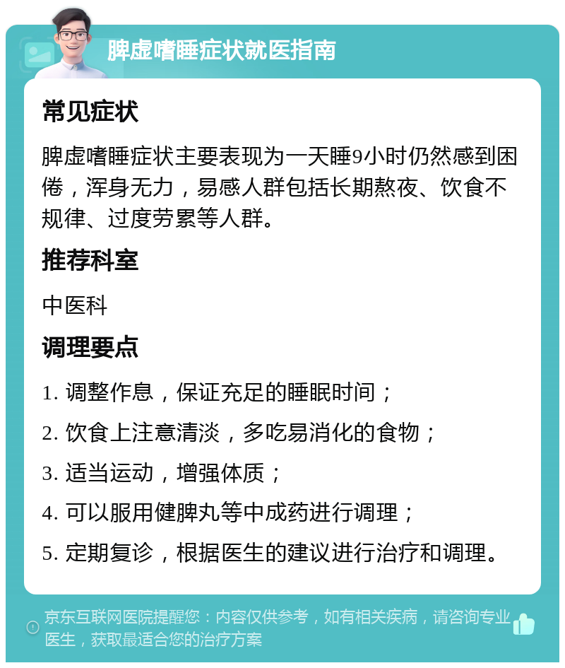 脾虚嗜睡症状就医指南 常见症状 脾虚嗜睡症状主要表现为一天睡9小时仍然感到困倦，浑身无力，易感人群包括长期熬夜、饮食不规律、过度劳累等人群。 推荐科室 中医科 调理要点 1. 调整作息，保证充足的睡眠时间； 2. 饮食上注意清淡，多吃易消化的食物； 3. 适当运动，增强体质； 4. 可以服用健脾丸等中成药进行调理； 5. 定期复诊，根据医生的建议进行治疗和调理。