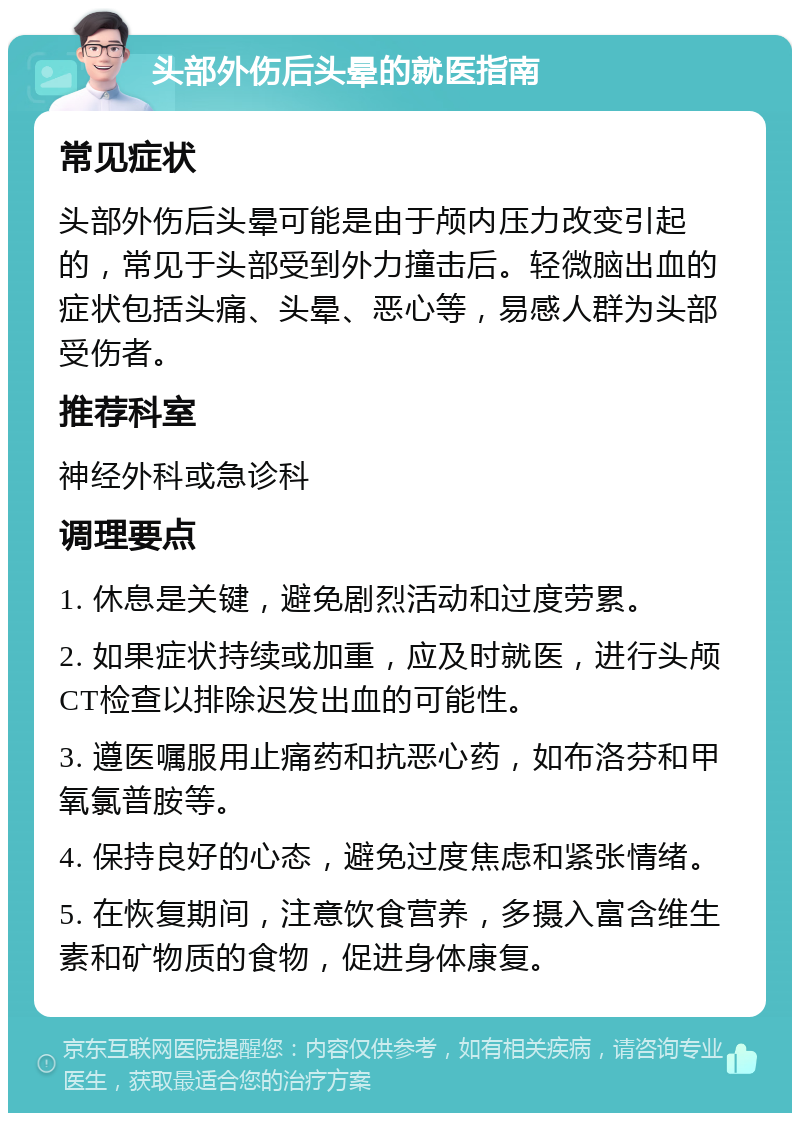 头部外伤后头晕的就医指南 常见症状 头部外伤后头晕可能是由于颅内压力改变引起的，常见于头部受到外力撞击后。轻微脑出血的症状包括头痛、头晕、恶心等，易感人群为头部受伤者。 推荐科室 神经外科或急诊科 调理要点 1. 休息是关键，避免剧烈活动和过度劳累。 2. 如果症状持续或加重，应及时就医，进行头颅CT检查以排除迟发出血的可能性。 3. 遵医嘱服用止痛药和抗恶心药，如布洛芬和甲氧氯普胺等。 4. 保持良好的心态，避免过度焦虑和紧张情绪。 5. 在恢复期间，注意饮食营养，多摄入富含维生素和矿物质的食物，促进身体康复。