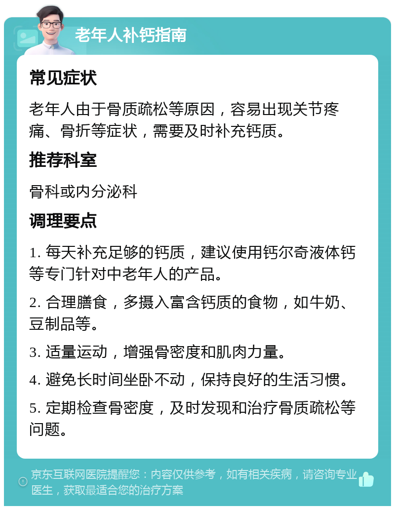 老年人补钙指南 常见症状 老年人由于骨质疏松等原因，容易出现关节疼痛、骨折等症状，需要及时补充钙质。 推荐科室 骨科或内分泌科 调理要点 1. 每天补充足够的钙质，建议使用钙尔奇液体钙等专门针对中老年人的产品。 2. 合理膳食，多摄入富含钙质的食物，如牛奶、豆制品等。 3. 适量运动，增强骨密度和肌肉力量。 4. 避免长时间坐卧不动，保持良好的生活习惯。 5. 定期检查骨密度，及时发现和治疗骨质疏松等问题。