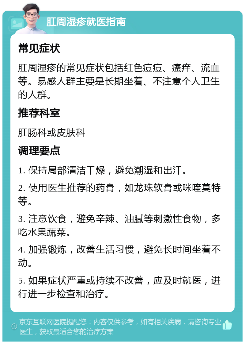 肛周湿疹就医指南 常见症状 肛周湿疹的常见症状包括红色痘痘、瘙痒、流血等。易感人群主要是长期坐着、不注意个人卫生的人群。 推荐科室 肛肠科或皮肤科 调理要点 1. 保持局部清洁干燥，避免潮湿和出汗。 2. 使用医生推荐的药膏，如龙珠软膏或咪喹莫特等。 3. 注意饮食，避免辛辣、油腻等刺激性食物，多吃水果蔬菜。 4. 加强锻炼，改善生活习惯，避免长时间坐着不动。 5. 如果症状严重或持续不改善，应及时就医，进行进一步检查和治疗。