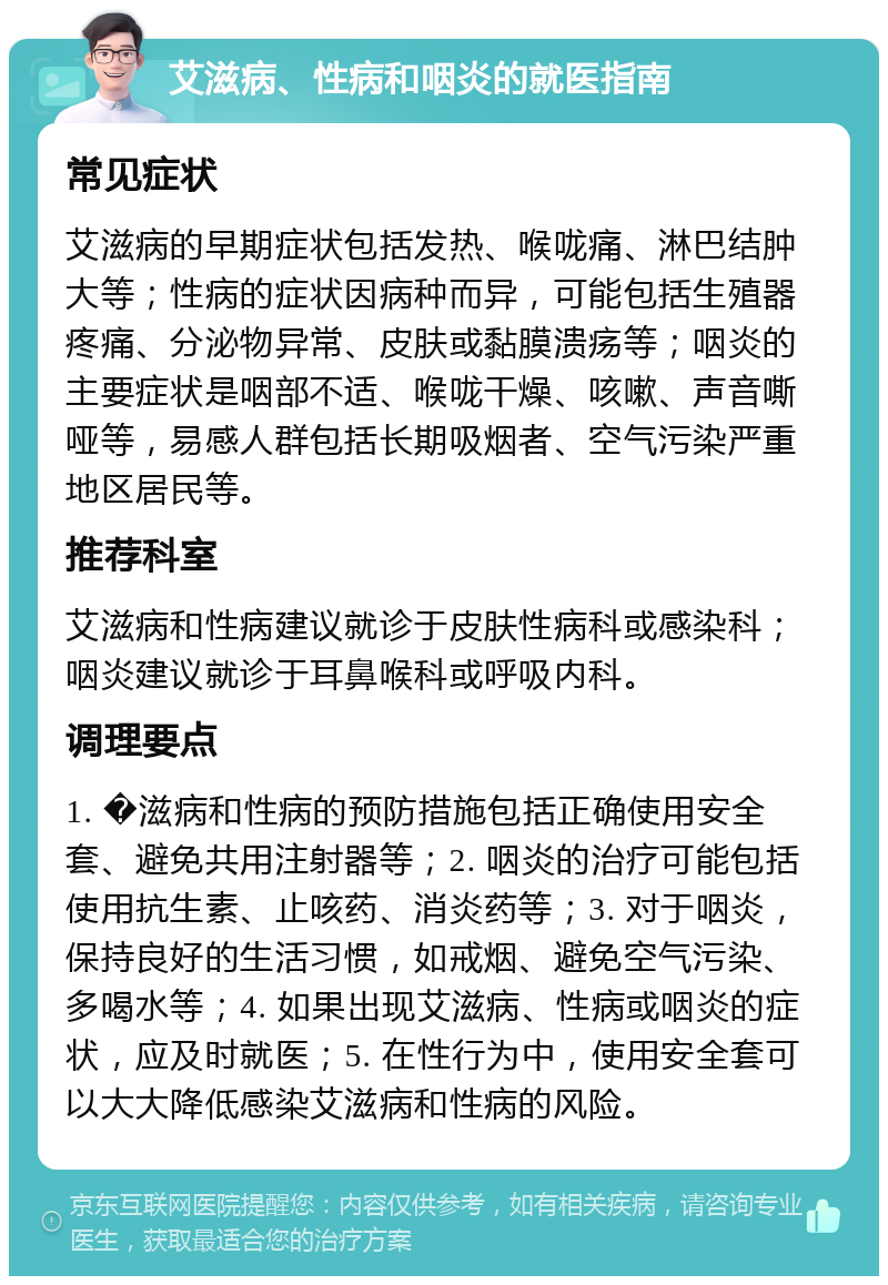 艾滋病、性病和咽炎的就医指南 常见症状 艾滋病的早期症状包括发热、喉咙痛、淋巴结肿大等；性病的症状因病种而异，可能包括生殖器疼痛、分泌物异常、皮肤或黏膜溃疡等；咽炎的主要症状是咽部不适、喉咙干燥、咳嗽、声音嘶哑等，易感人群包括长期吸烟者、空气污染严重地区居民等。 推荐科室 艾滋病和性病建议就诊于皮肤性病科或感染科；咽炎建议就诊于耳鼻喉科或呼吸内科。 调理要点 1. �滋病和性病的预防措施包括正确使用安全套、避免共用注射器等；2. 咽炎的治疗可能包括使用抗生素、止咳药、消炎药等；3. 对于咽炎，保持良好的生活习惯，如戒烟、避免空气污染、多喝水等；4. 如果出现艾滋病、性病或咽炎的症状，应及时就医；5. 在性行为中，使用安全套可以大大降低感染艾滋病和性病的风险。