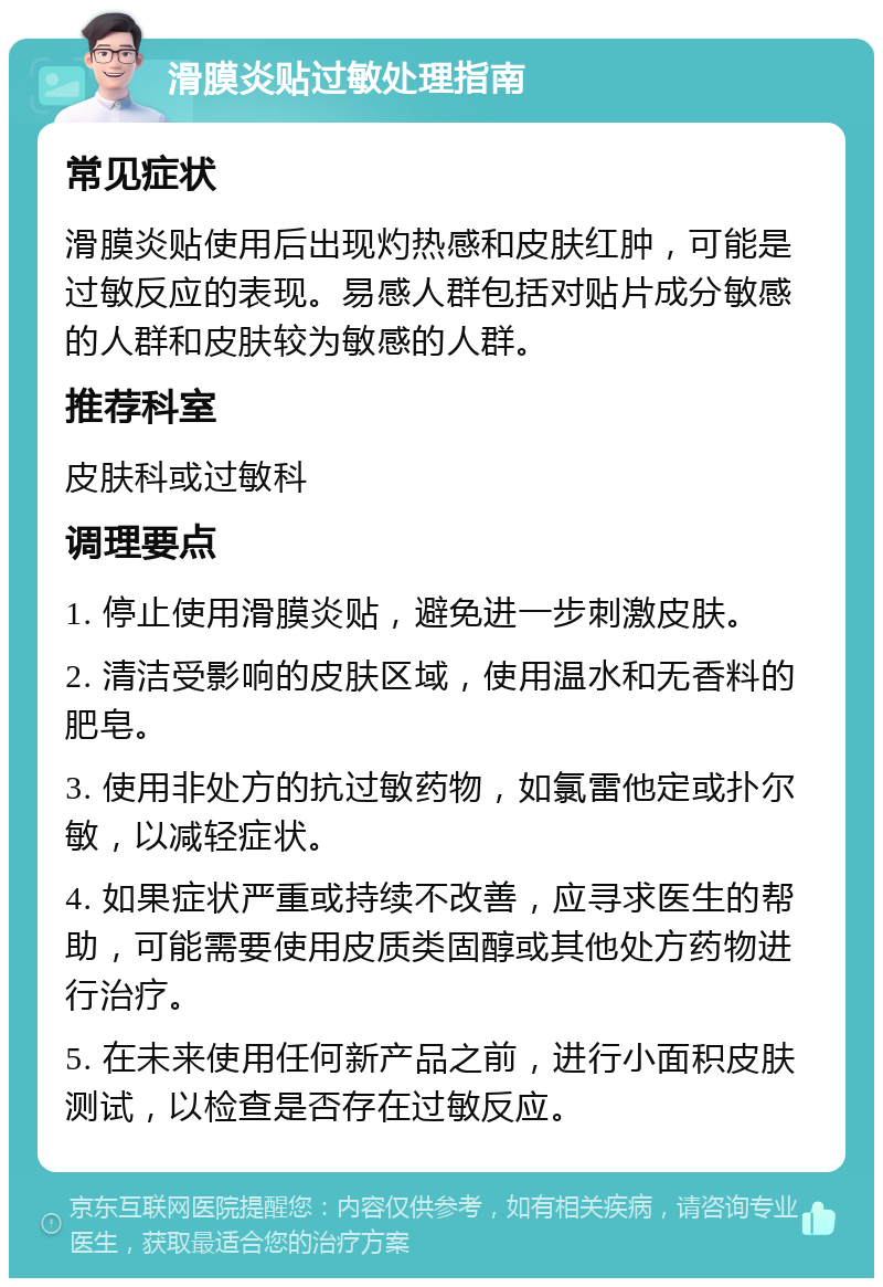 滑膜炎贴过敏处理指南 常见症状 滑膜炎贴使用后出现灼热感和皮肤红肿，可能是过敏反应的表现。易感人群包括对贴片成分敏感的人群和皮肤较为敏感的人群。 推荐科室 皮肤科或过敏科 调理要点 1. 停止使用滑膜炎贴，避免进一步刺激皮肤。 2. 清洁受影响的皮肤区域，使用温水和无香料的肥皂。 3. 使用非处方的抗过敏药物，如氯雷他定或扑尔敏，以减轻症状。 4. 如果症状严重或持续不改善，应寻求医生的帮助，可能需要使用皮质类固醇或其他处方药物进行治疗。 5. 在未来使用任何新产品之前，进行小面积皮肤测试，以检查是否存在过敏反应。