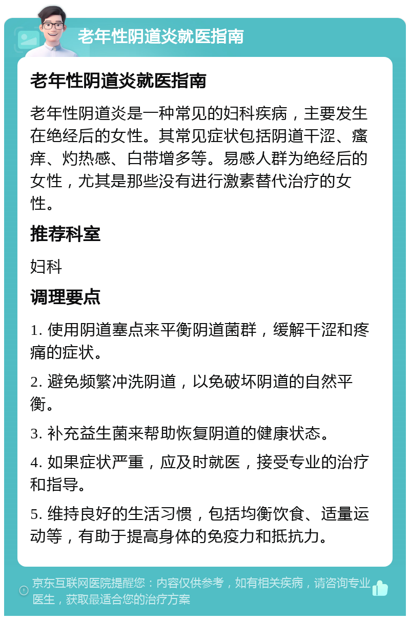 老年性阴道炎就医指南 老年性阴道炎就医指南 老年性阴道炎是一种常见的妇科疾病，主要发生在绝经后的女性。其常见症状包括阴道干涩、瘙痒、灼热感、白带增多等。易感人群为绝经后的女性，尤其是那些没有进行激素替代治疗的女性。 推荐科室 妇科 调理要点 1. 使用阴道塞点来平衡阴道菌群，缓解干涩和疼痛的症状。 2. 避免频繁冲洗阴道，以免破坏阴道的自然平衡。 3. 补充益生菌来帮助恢复阴道的健康状态。 4. 如果症状严重，应及时就医，接受专业的治疗和指导。 5. 维持良好的生活习惯，包括均衡饮食、适量运动等，有助于提高身体的免疫力和抵抗力。