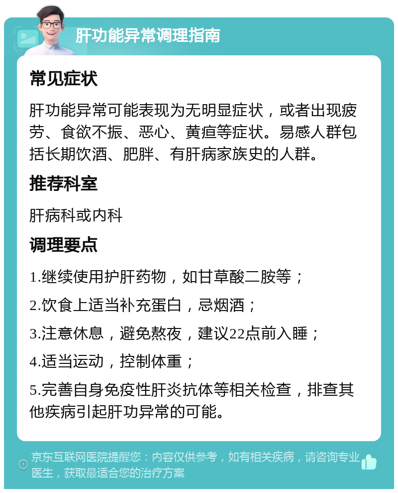 肝功能异常调理指南 常见症状 肝功能异常可能表现为无明显症状，或者出现疲劳、食欲不振、恶心、黄疸等症状。易感人群包括长期饮酒、肥胖、有肝病家族史的人群。 推荐科室 肝病科或内科 调理要点 1.继续使用护肝药物，如甘草酸二胺等； 2.饮食上适当补充蛋白，忌烟酒； 3.注意休息，避免熬夜，建议22点前入睡； 4.适当运动，控制体重； 5.完善自身免疫性肝炎抗体等相关检查，排查其他疾病引起肝功异常的可能。