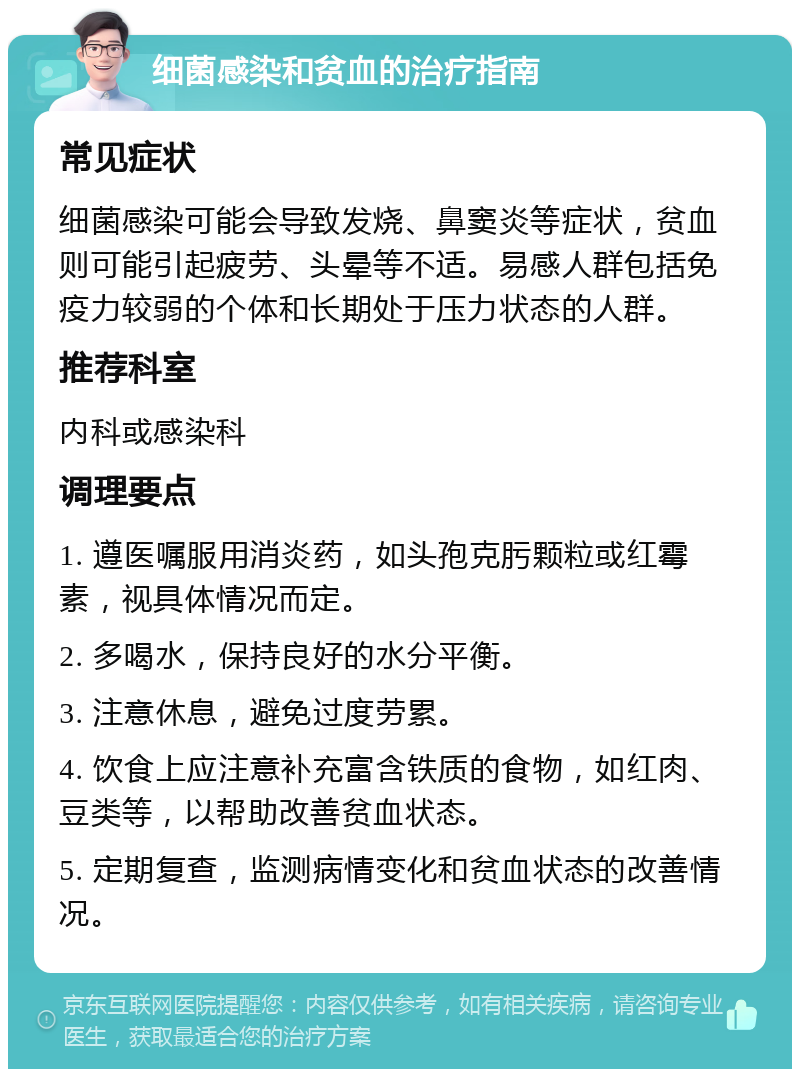 细菌感染和贫血的治疗指南 常见症状 细菌感染可能会导致发烧、鼻窦炎等症状，贫血则可能引起疲劳、头晕等不适。易感人群包括免疫力较弱的个体和长期处于压力状态的人群。 推荐科室 内科或感染科 调理要点 1. 遵医嘱服用消炎药，如头孢克肟颗粒或红霉素，视具体情况而定。 2. 多喝水，保持良好的水分平衡。 3. 注意休息，避免过度劳累。 4. 饮食上应注意补充富含铁质的食物，如红肉、豆类等，以帮助改善贫血状态。 5. 定期复查，监测病情变化和贫血状态的改善情况。