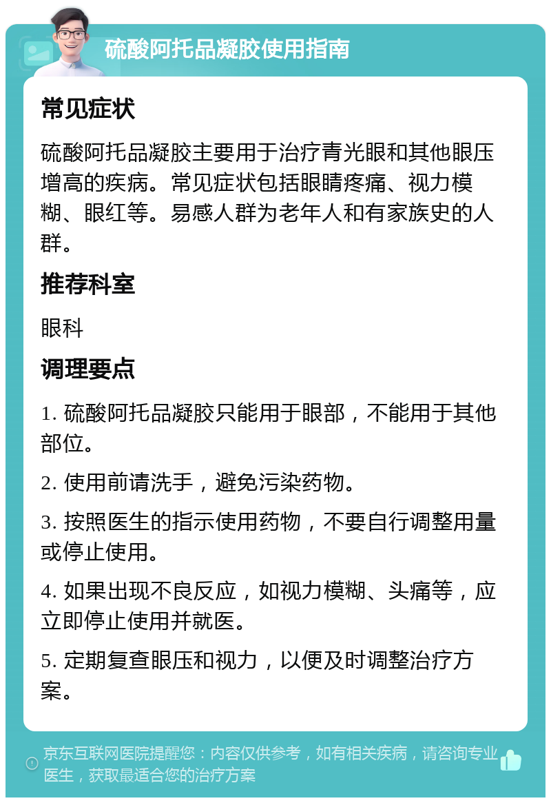 硫酸阿托品凝胶使用指南 常见症状 硫酸阿托品凝胶主要用于治疗青光眼和其他眼压增高的疾病。常见症状包括眼睛疼痛、视力模糊、眼红等。易感人群为老年人和有家族史的人群。 推荐科室 眼科 调理要点 1. 硫酸阿托品凝胶只能用于眼部，不能用于其他部位。 2. 使用前请洗手，避免污染药物。 3. 按照医生的指示使用药物，不要自行调整用量或停止使用。 4. 如果出现不良反应，如视力模糊、头痛等，应立即停止使用并就医。 5. 定期复查眼压和视力，以便及时调整治疗方案。