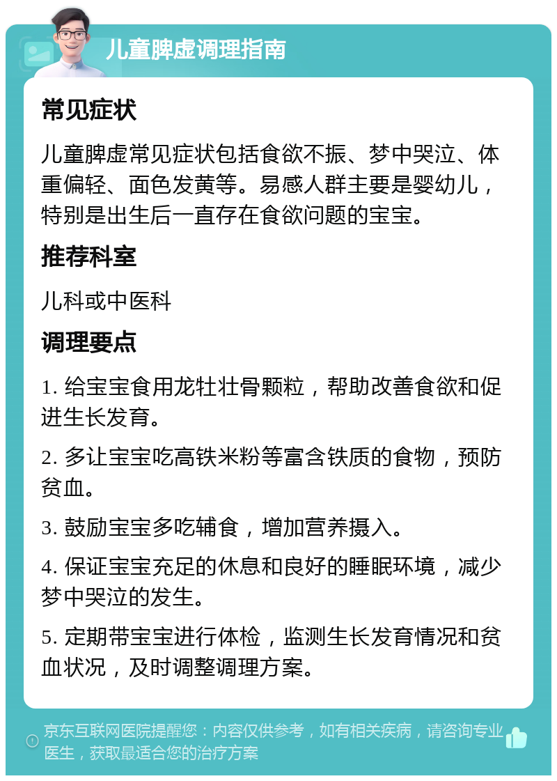 儿童脾虚调理指南 常见症状 儿童脾虚常见症状包括食欲不振、梦中哭泣、体重偏轻、面色发黄等。易感人群主要是婴幼儿，特别是出生后一直存在食欲问题的宝宝。 推荐科室 儿科或中医科 调理要点 1. 给宝宝食用龙牡壮骨颗粒，帮助改善食欲和促进生长发育。 2. 多让宝宝吃高铁米粉等富含铁质的食物，预防贫血。 3. 鼓励宝宝多吃辅食，增加营养摄入。 4. 保证宝宝充足的休息和良好的睡眠环境，减少梦中哭泣的发生。 5. 定期带宝宝进行体检，监测生长发育情况和贫血状况，及时调整调理方案。