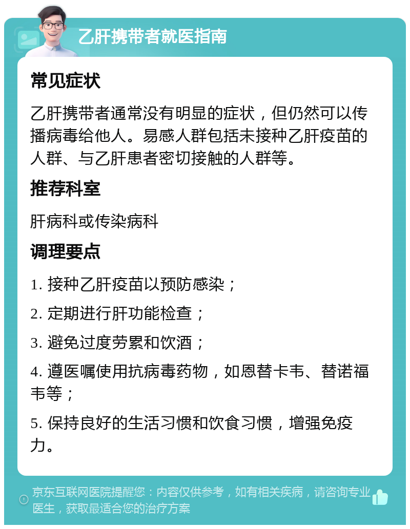 乙肝携带者就医指南 常见症状 乙肝携带者通常没有明显的症状，但仍然可以传播病毒给他人。易感人群包括未接种乙肝疫苗的人群、与乙肝患者密切接触的人群等。 推荐科室 肝病科或传染病科 调理要点 1. 接种乙肝疫苗以预防感染； 2. 定期进行肝功能检查； 3. 避免过度劳累和饮酒； 4. 遵医嘱使用抗病毒药物，如恩替卡韦、替诺福韦等； 5. 保持良好的生活习惯和饮食习惯，增强免疫力。