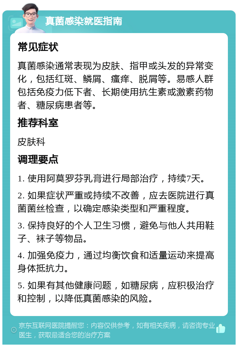 真菌感染就医指南 常见症状 真菌感染通常表现为皮肤、指甲或头发的异常变化，包括红斑、鳞屑、瘙痒、脱屑等。易感人群包括免疫力低下者、长期使用抗生素或激素药物者、糖尿病患者等。 推荐科室 皮肤科 调理要点 1. 使用阿莫罗芬乳膏进行局部治疗，持续7天。 2. 如果症状严重或持续不改善，应去医院进行真菌菌丝检查，以确定感染类型和严重程度。 3. 保持良好的个人卫生习惯，避免与他人共用鞋子、袜子等物品。 4. 加强免疫力，通过均衡饮食和适量运动来提高身体抵抗力。 5. 如果有其他健康问题，如糖尿病，应积极治疗和控制，以降低真菌感染的风险。