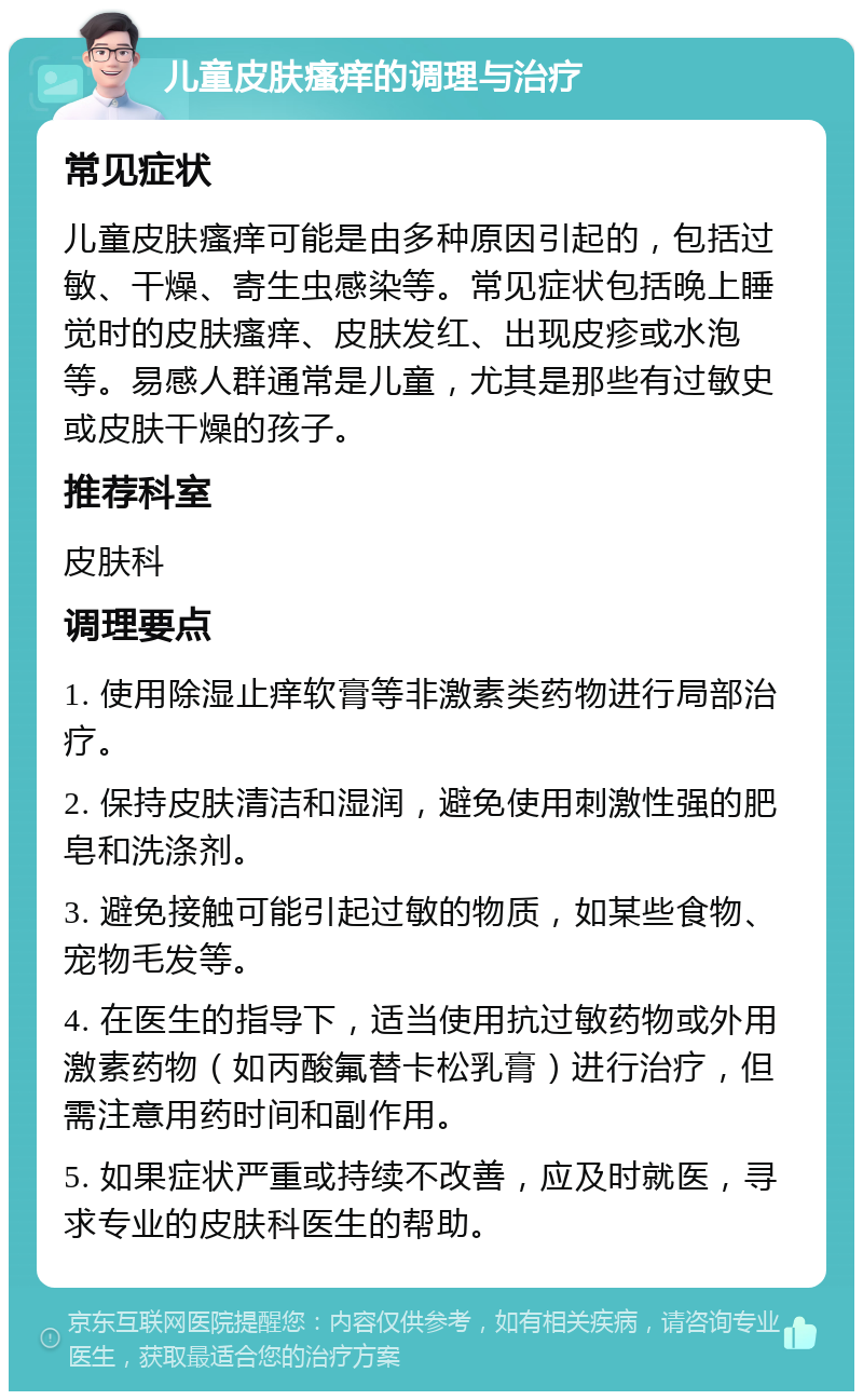 儿童皮肤瘙痒的调理与治疗 常见症状 儿童皮肤瘙痒可能是由多种原因引起的，包括过敏、干燥、寄生虫感染等。常见症状包括晚上睡觉时的皮肤瘙痒、皮肤发红、出现皮疹或水泡等。易感人群通常是儿童，尤其是那些有过敏史或皮肤干燥的孩子。 推荐科室 皮肤科 调理要点 1. 使用除湿止痒软膏等非激素类药物进行局部治疗。 2. 保持皮肤清洁和湿润，避免使用刺激性强的肥皂和洗涤剂。 3. 避免接触可能引起过敏的物质，如某些食物、宠物毛发等。 4. 在医生的指导下，适当使用抗过敏药物或外用激素药物（如丙酸氟替卡松乳膏）进行治疗，但需注意用药时间和副作用。 5. 如果症状严重或持续不改善，应及时就医，寻求专业的皮肤科医生的帮助。