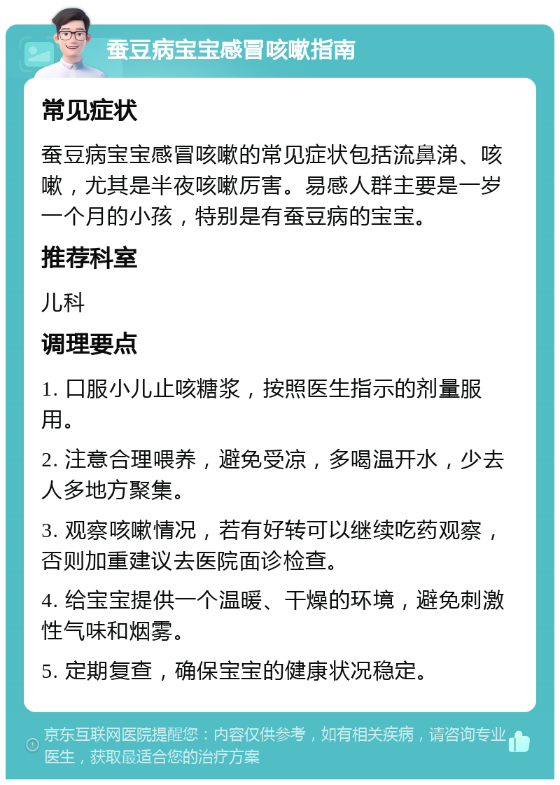 蚕豆病宝宝感冒咳嗽指南 常见症状 蚕豆病宝宝感冒咳嗽的常见症状包括流鼻涕、咳嗽，尤其是半夜咳嗽厉害。易感人群主要是一岁一个月的小孩，特别是有蚕豆病的宝宝。 推荐科室 儿科 调理要点 1. 口服小儿止咳糖浆，按照医生指示的剂量服用。 2. 注意合理喂养，避免受凉，多喝温开水，少去人多地方聚集。 3. 观察咳嗽情况，若有好转可以继续吃药观察，否则加重建议去医院面诊检查。 4. 给宝宝提供一个温暖、干燥的环境，避免刺激性气味和烟雾。 5. 定期复查，确保宝宝的健康状况稳定。