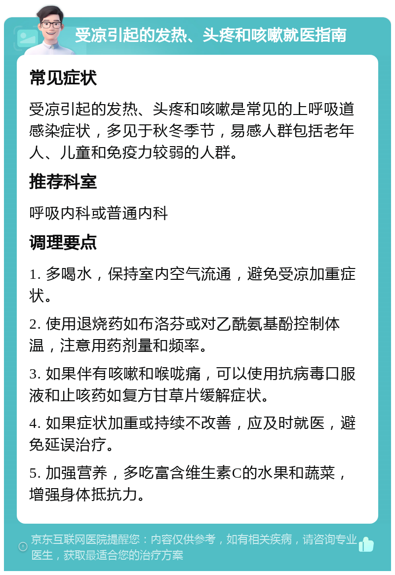 受凉引起的发热、头疼和咳嗽就医指南 常见症状 受凉引起的发热、头疼和咳嗽是常见的上呼吸道感染症状，多见于秋冬季节，易感人群包括老年人、儿童和免疫力较弱的人群。 推荐科室 呼吸内科或普通内科 调理要点 1. 多喝水，保持室内空气流通，避免受凉加重症状。 2. 使用退烧药如布洛芬或对乙酰氨基酚控制体温，注意用药剂量和频率。 3. 如果伴有咳嗽和喉咙痛，可以使用抗病毒口服液和止咳药如复方甘草片缓解症状。 4. 如果症状加重或持续不改善，应及时就医，避免延误治疗。 5. 加强营养，多吃富含维生素C的水果和蔬菜，增强身体抵抗力。