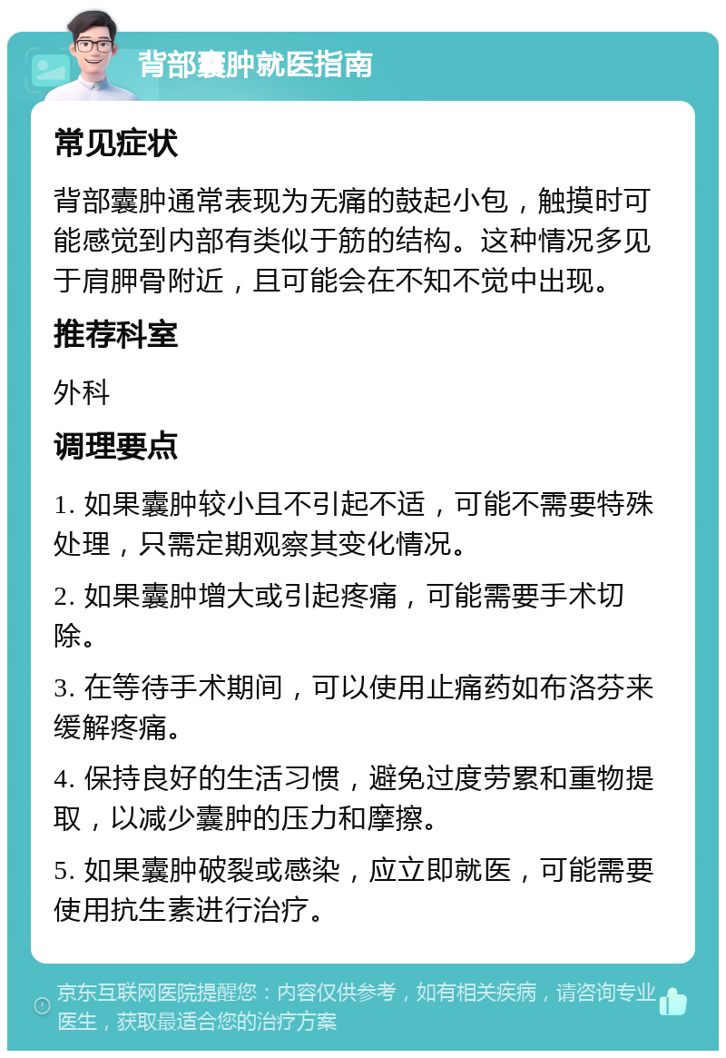 背部囊肿就医指南 常见症状 背部囊肿通常表现为无痛的鼓起小包，触摸时可能感觉到内部有类似于筋的结构。这种情况多见于肩胛骨附近，且可能会在不知不觉中出现。 推荐科室 外科 调理要点 1. 如果囊肿较小且不引起不适，可能不需要特殊处理，只需定期观察其变化情况。 2. 如果囊肿增大或引起疼痛，可能需要手术切除。 3. 在等待手术期间，可以使用止痛药如布洛芬来缓解疼痛。 4. 保持良好的生活习惯，避免过度劳累和重物提取，以减少囊肿的压力和摩擦。 5. 如果囊肿破裂或感染，应立即就医，可能需要使用抗生素进行治疗。