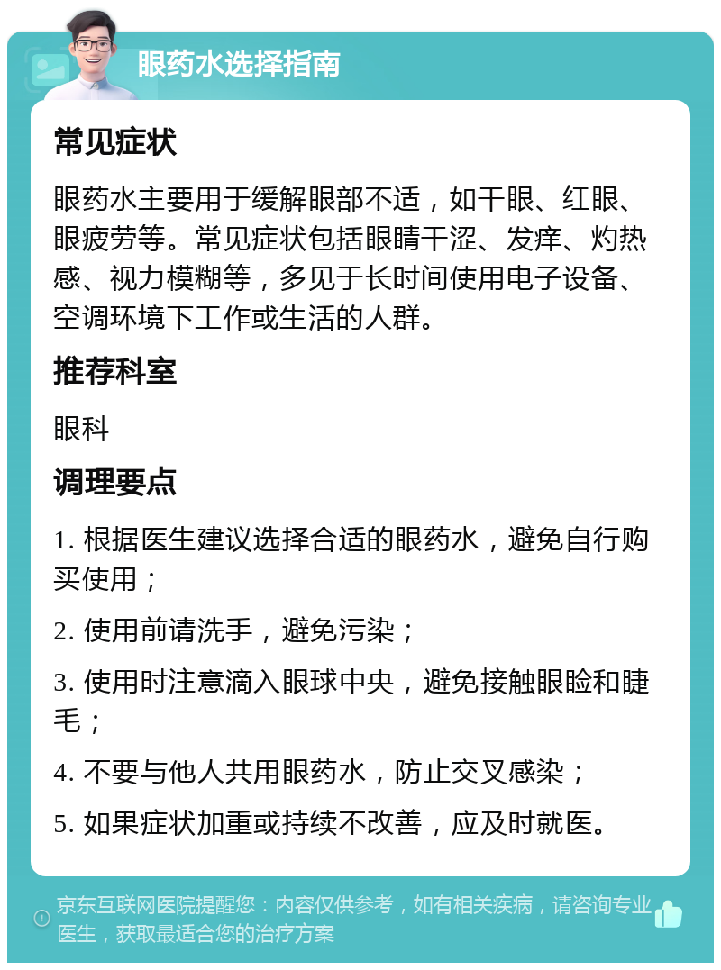 眼药水选择指南 常见症状 眼药水主要用于缓解眼部不适，如干眼、红眼、眼疲劳等。常见症状包括眼睛干涩、发痒、灼热感、视力模糊等，多见于长时间使用电子设备、空调环境下工作或生活的人群。 推荐科室 眼科 调理要点 1. 根据医生建议选择合适的眼药水，避免自行购买使用； 2. 使用前请洗手，避免污染； 3. 使用时注意滴入眼球中央，避免接触眼睑和睫毛； 4. 不要与他人共用眼药水，防止交叉感染； 5. 如果症状加重或持续不改善，应及时就医。