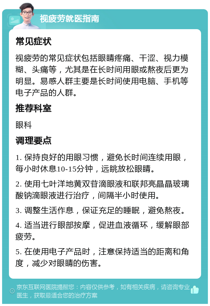 视疲劳就医指南 常见症状 视疲劳的常见症状包括眼睛疼痛、干涩、视力模糊、头痛等，尤其是在长时间用眼或熬夜后更为明显。易感人群主要是长时间使用电脑、手机等电子产品的人群。 推荐科室 眼科 调理要点 1. 保持良好的用眼习惯，避免长时间连续用眼，每小时休息10-15分钟，远眺放松眼睛。 2. 使用七叶洋地黄双苷滴眼液和联邦亮晶晶玻璃酸钠滴眼液进行治疗，间隔半小时使用。 3. 调整生活作息，保证充足的睡眠，避免熬夜。 4. 适当进行眼部按摩，促进血液循环，缓解眼部疲劳。 5. 在使用电子产品时，注意保持适当的距离和角度，减少对眼睛的伤害。