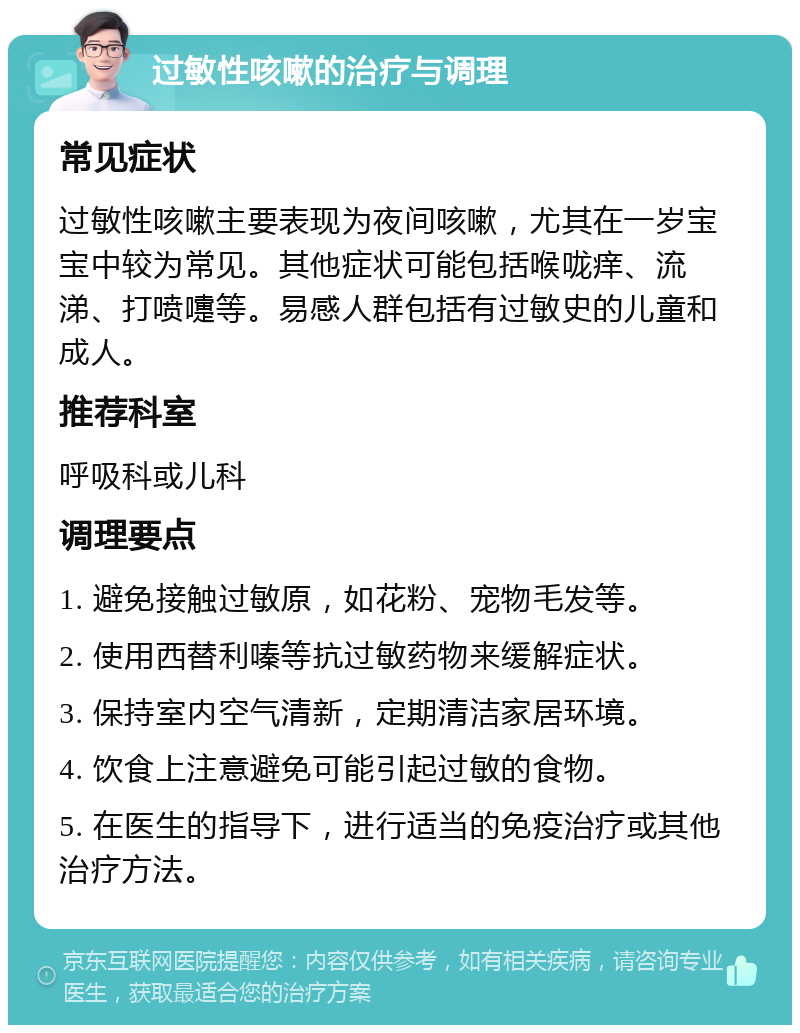 过敏性咳嗽的治疗与调理 常见症状 过敏性咳嗽主要表现为夜间咳嗽，尤其在一岁宝宝中较为常见。其他症状可能包括喉咙痒、流涕、打喷嚏等。易感人群包括有过敏史的儿童和成人。 推荐科室 呼吸科或儿科 调理要点 1. 避免接触过敏原，如花粉、宠物毛发等。 2. 使用西替利嗪等抗过敏药物来缓解症状。 3. 保持室内空气清新，定期清洁家居环境。 4. 饮食上注意避免可能引起过敏的食物。 5. 在医生的指导下，进行适当的免疫治疗或其他治疗方法。