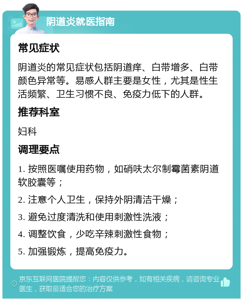 阴道炎就医指南 常见症状 阴道炎的常见症状包括阴道痒、白带增多、白带颜色异常等。易感人群主要是女性，尤其是性生活频繁、卫生习惯不良、免疫力低下的人群。 推荐科室 妇科 调理要点 1. 按照医嘱使用药物，如硝呋太尔制霉菌素阴道软胶囊等； 2. 注意个人卫生，保持外阴清洁干燥； 3. 避免过度清洗和使用刺激性洗液； 4. 调整饮食，少吃辛辣刺激性食物； 5. 加强锻炼，提高免疫力。