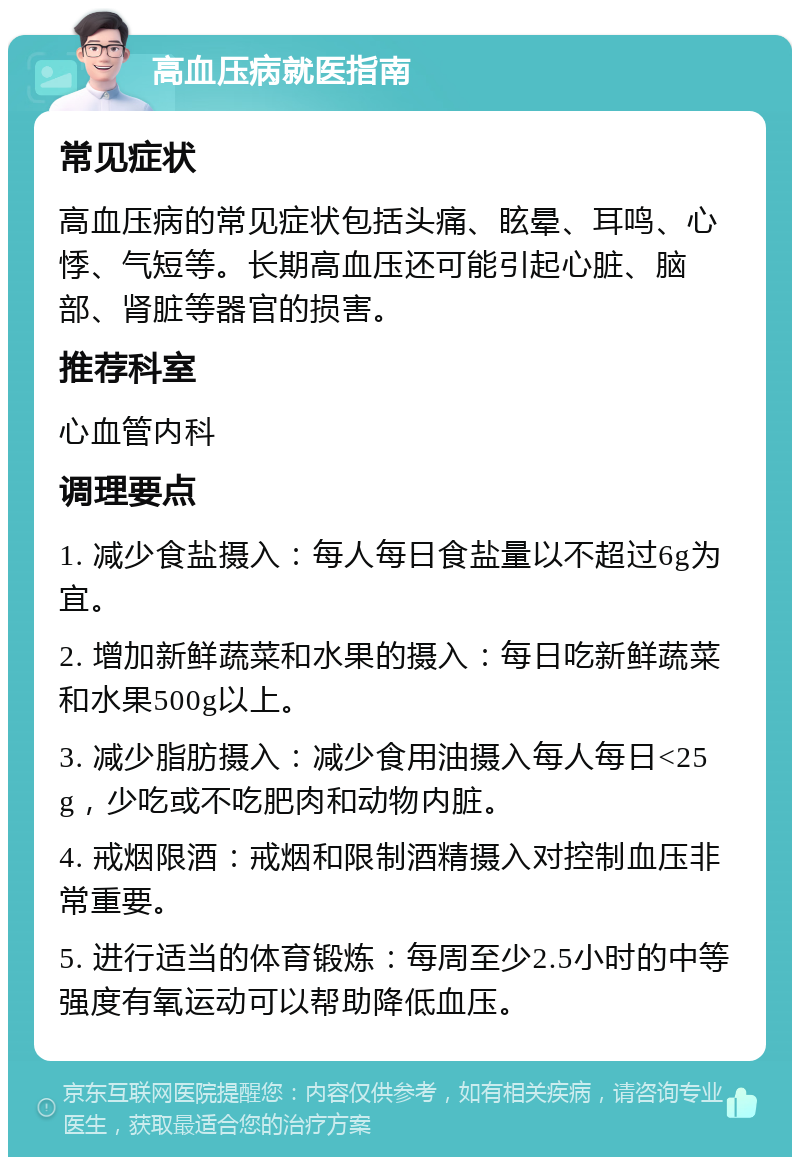 高血压病就医指南 常见症状 高血压病的常见症状包括头痛、眩晕、耳鸣、心悸、气短等。长期高血压还可能引起心脏、脑部、肾脏等器官的损害。 推荐科室 心血管内科 调理要点 1. 减少食盐摄入：每人每日食盐量以不超过6g为宜。 2. 增加新鲜蔬菜和水果的摄入：每日吃新鲜蔬菜和水果500g以上。 3. 减少脂肪摄入：减少食用油摄入每人每日<25g，少吃或不吃肥肉和动物内脏。 4. 戒烟限酒：戒烟和限制酒精摄入对控制血压非常重要。 5. 进行适当的体育锻炼：每周至少2.5小时的中等强度有氧运动可以帮助降低血压。