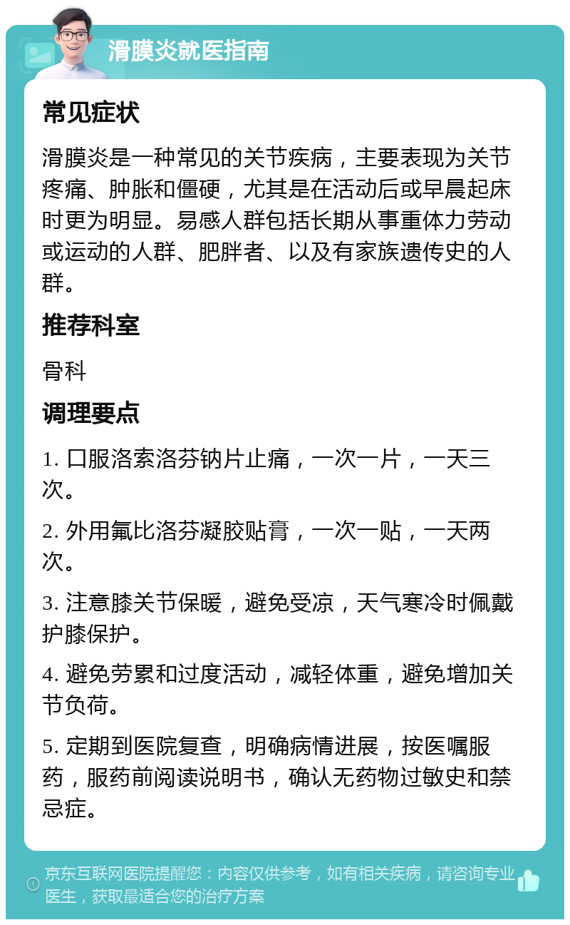 滑膜炎就医指南 常见症状 滑膜炎是一种常见的关节疾病，主要表现为关节疼痛、肿胀和僵硬，尤其是在活动后或早晨起床时更为明显。易感人群包括长期从事重体力劳动或运动的人群、肥胖者、以及有家族遗传史的人群。 推荐科室 骨科 调理要点 1. 口服洛索洛芬钠片止痛，一次一片，一天三次。 2. 外用氟比洛芬凝胶贴膏，一次一贴，一天两次。 3. 注意膝关节保暖，避免受凉，天气寒冷时佩戴护膝保护。 4. 避免劳累和过度活动，减轻体重，避免增加关节负荷。 5. 定期到医院复查，明确病情进展，按医嘱服药，服药前阅读说明书，确认无药物过敏史和禁忌症。