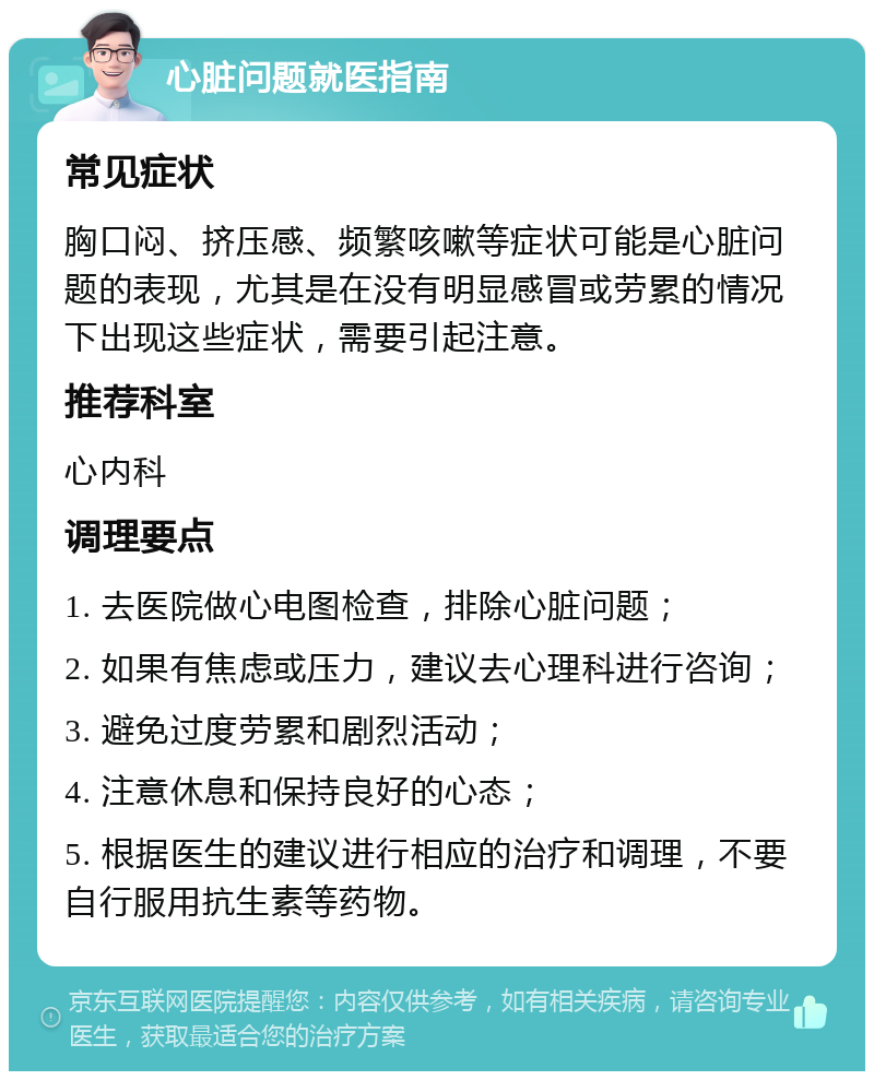 心脏问题就医指南 常见症状 胸口闷、挤压感、频繁咳嗽等症状可能是心脏问题的表现，尤其是在没有明显感冒或劳累的情况下出现这些症状，需要引起注意。 推荐科室 心内科 调理要点 1. 去医院做心电图检查，排除心脏问题； 2. 如果有焦虑或压力，建议去心理科进行咨询； 3. 避免过度劳累和剧烈活动； 4. 注意休息和保持良好的心态； 5. 根据医生的建议进行相应的治疗和调理，不要自行服用抗生素等药物。