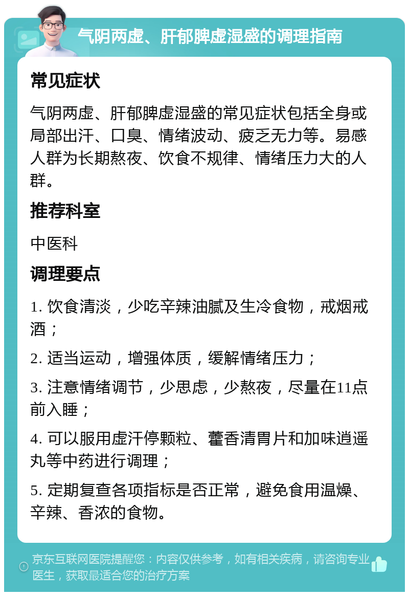 气阴两虚、肝郁脾虚湿盛的调理指南 常见症状 气阴两虚、肝郁脾虚湿盛的常见症状包括全身或局部出汗、口臭、情绪波动、疲乏无力等。易感人群为长期熬夜、饮食不规律、情绪压力大的人群。 推荐科室 中医科 调理要点 1. 饮食清淡，少吃辛辣油腻及生冷食物，戒烟戒酒； 2. 适当运动，增强体质，缓解情绪压力； 3. 注意情绪调节，少思虑，少熬夜，尽量在11点前入睡； 4. 可以服用虚汗停颗粒、藿香清胃片和加味逍遥丸等中药进行调理； 5. 定期复查各项指标是否正常，避免食用温燥、辛辣、香浓的食物。