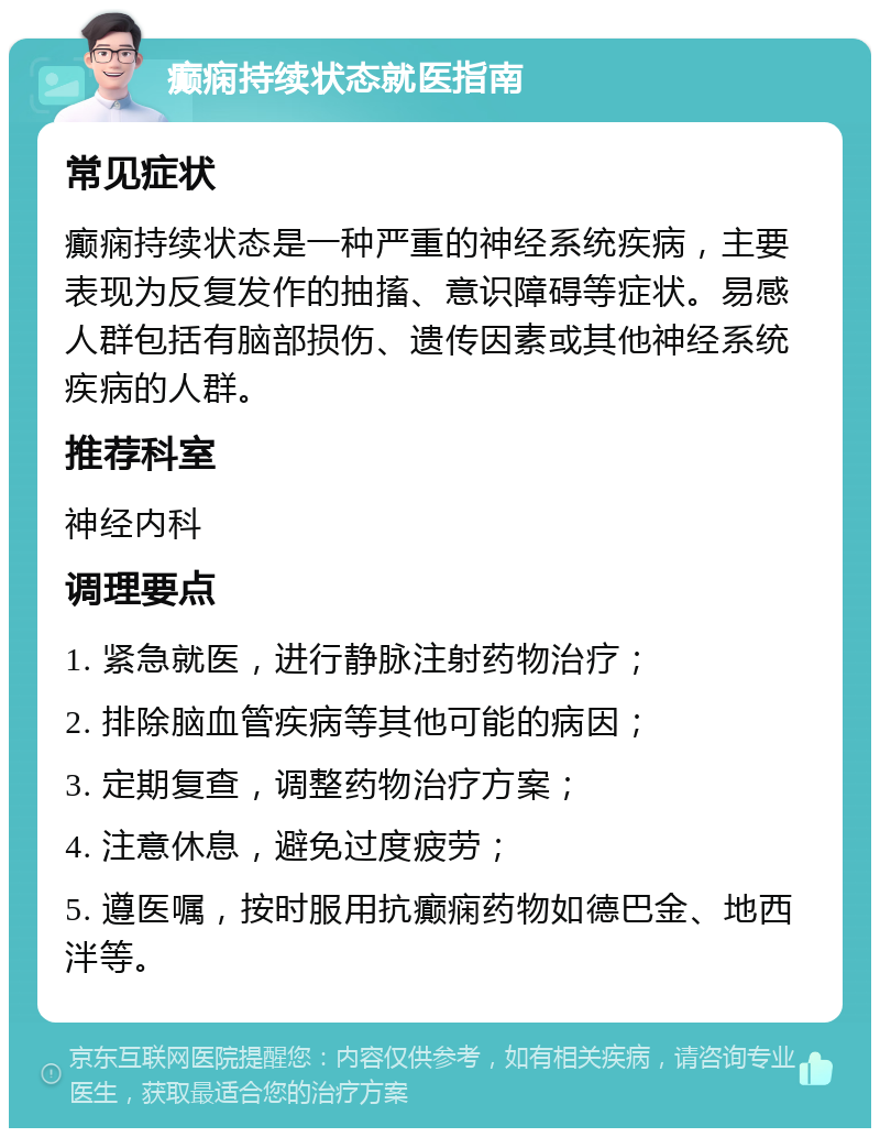 癫痫持续状态就医指南 常见症状 癫痫持续状态是一种严重的神经系统疾病，主要表现为反复发作的抽搐、意识障碍等症状。易感人群包括有脑部损伤、遗传因素或其他神经系统疾病的人群。 推荐科室 神经内科 调理要点 1. 紧急就医，进行静脉注射药物治疗； 2. 排除脑血管疾病等其他可能的病因； 3. 定期复查，调整药物治疗方案； 4. 注意休息，避免过度疲劳； 5. 遵医嘱，按时服用抗癫痫药物如德巴金、地西泮等。