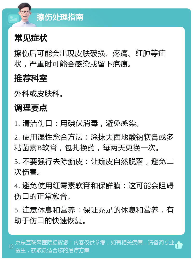 擦伤处理指南 常见症状 擦伤后可能会出现皮肤破损、疼痛、红肿等症状，严重时可能会感染或留下疤痕。 推荐科室 外科或皮肤科。 调理要点 1. 清洁伤口：用碘伏消毒，避免感染。 2. 使用湿性愈合方法：涂抹夫西地酸钠软膏或多粘菌素B软膏，包扎换药，每两天更换一次。 3. 不要强行去除痂皮：让痂皮自然脱落，避免二次伤害。 4. 避免使用红霉素软膏和保鲜膜：这可能会阻碍伤口的正常愈合。 5. 注意休息和营养：保证充足的休息和营养，有助于伤口的快速恢复。