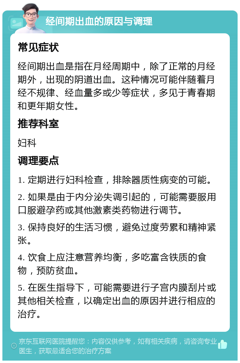 经间期出血的原因与调理 常见症状 经间期出血是指在月经周期中，除了正常的月经期外，出现的阴道出血。这种情况可能伴随着月经不规律、经血量多或少等症状，多见于青春期和更年期女性。 推荐科室 妇科 调理要点 1. 定期进行妇科检查，排除器质性病变的可能。 2. 如果是由于内分泌失调引起的，可能需要服用口服避孕药或其他激素类药物进行调节。 3. 保持良好的生活习惯，避免过度劳累和精神紧张。 4. 饮食上应注意营养均衡，多吃富含铁质的食物，预防贫血。 5. 在医生指导下，可能需要进行子宫内膜刮片或其他相关检查，以确定出血的原因并进行相应的治疗。