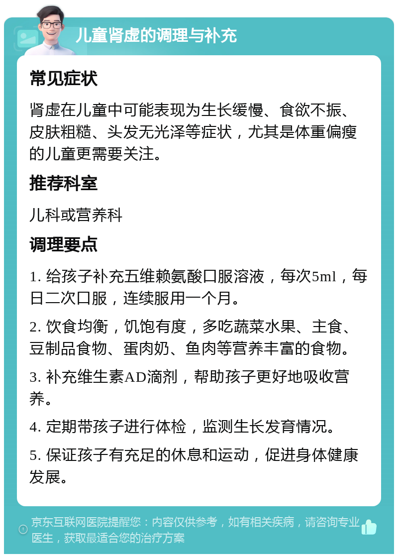 儿童肾虚的调理与补充 常见症状 肾虚在儿童中可能表现为生长缓慢、食欲不振、皮肤粗糙、头发无光泽等症状，尤其是体重偏瘦的儿童更需要关注。 推荐科室 儿科或营养科 调理要点 1. 给孩子补充五维赖氨酸口服溶液，每次5ml，每日二次口服，连续服用一个月。 2. 饮食均衡，饥饱有度，多吃蔬菜水果、主食、豆制品食物、蛋肉奶、鱼肉等营养丰富的食物。 3. 补充维生素AD滴剂，帮助孩子更好地吸收营养。 4. 定期带孩子进行体检，监测生长发育情况。 5. 保证孩子有充足的休息和运动，促进身体健康发展。