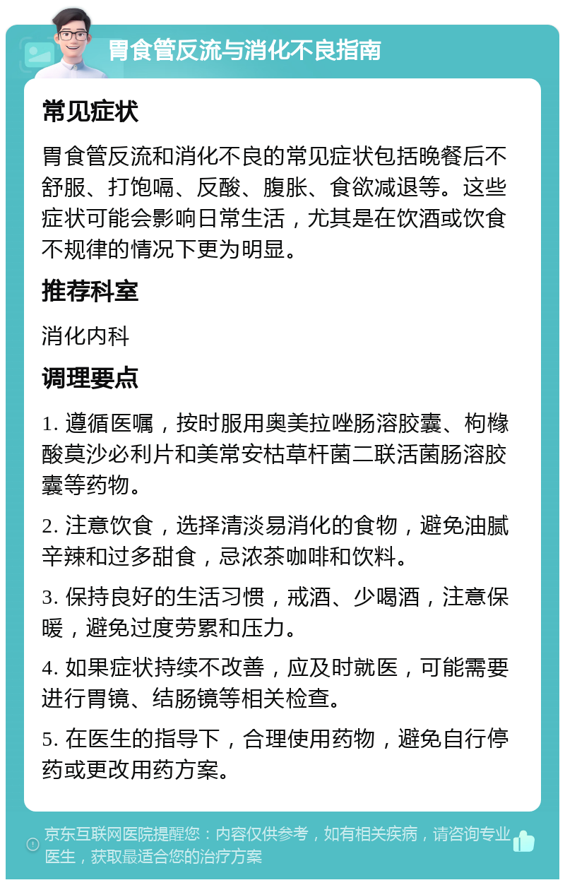 胃食管反流与消化不良指南 常见症状 胃食管反流和消化不良的常见症状包括晚餐后不舒服、打饱嗝、反酸、腹胀、食欲减退等。这些症状可能会影响日常生活，尤其是在饮酒或饮食不规律的情况下更为明显。 推荐科室 消化内科 调理要点 1. 遵循医嘱，按时服用奥美拉唑肠溶胶囊、枸橼酸莫沙必利片和美常安枯草杆菌二联活菌肠溶胶囊等药物。 2. 注意饮食，选择清淡易消化的食物，避免油腻辛辣和过多甜食，忌浓茶咖啡和饮料。 3. 保持良好的生活习惯，戒酒、少喝酒，注意保暖，避免过度劳累和压力。 4. 如果症状持续不改善，应及时就医，可能需要进行胃镜、结肠镜等相关检查。 5. 在医生的指导下，合理使用药物，避免自行停药或更改用药方案。