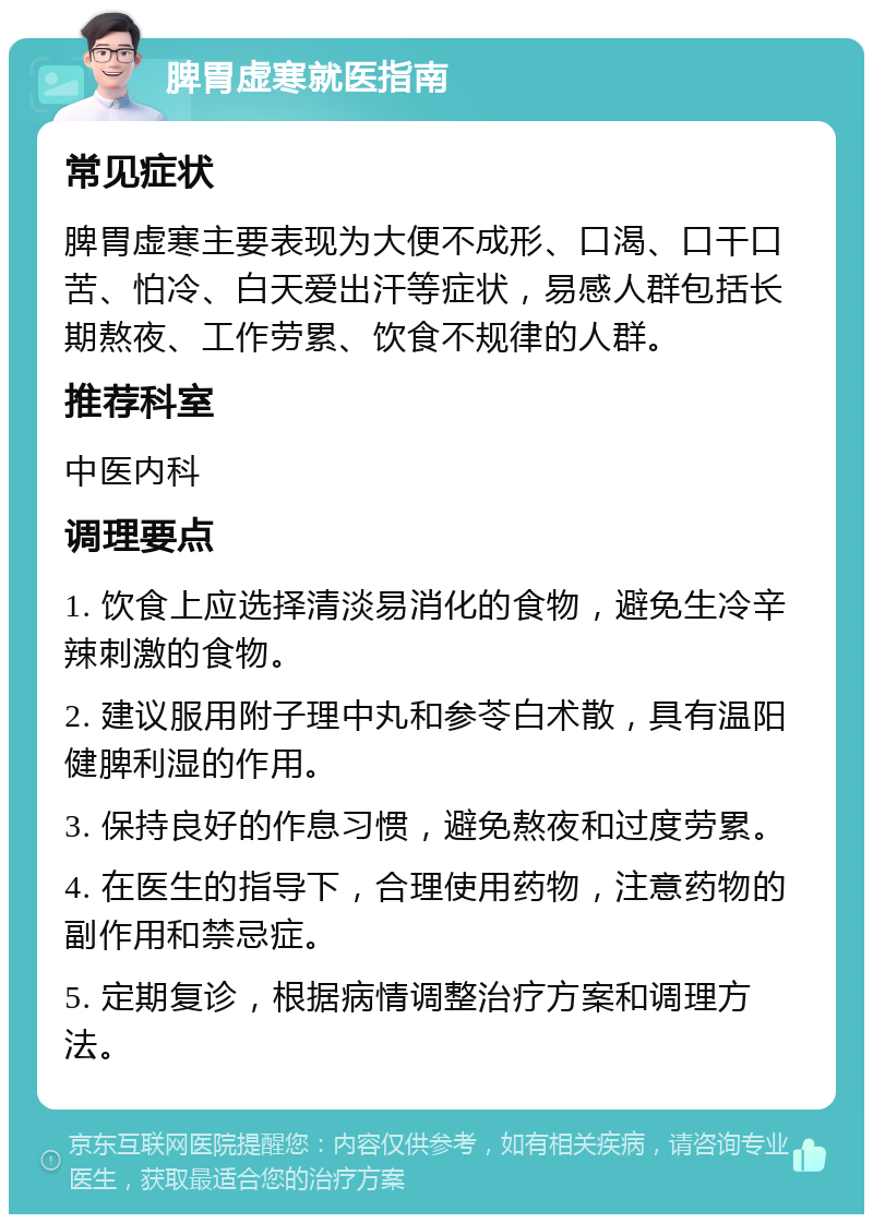 脾胃虚寒就医指南 常见症状 脾胃虚寒主要表现为大便不成形、口渴、口干口苦、怕冷、白天爱出汗等症状，易感人群包括长期熬夜、工作劳累、饮食不规律的人群。 推荐科室 中医内科 调理要点 1. 饮食上应选择清淡易消化的食物，避免生冷辛辣刺激的食物。 2. 建议服用附子理中丸和参苓白术散，具有温阳健脾利湿的作用。 3. 保持良好的作息习惯，避免熬夜和过度劳累。 4. 在医生的指导下，合理使用药物，注意药物的副作用和禁忌症。 5. 定期复诊，根据病情调整治疗方案和调理方法。