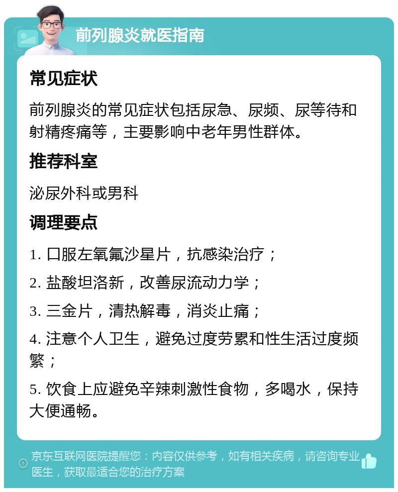 前列腺炎就医指南 常见症状 前列腺炎的常见症状包括尿急、尿频、尿等待和射精疼痛等，主要影响中老年男性群体。 推荐科室 泌尿外科或男科 调理要点 1. 口服左氧氟沙星片，抗感染治疗； 2. 盐酸坦洛新，改善尿流动力学； 3. 三金片，清热解毒，消炎止痛； 4. 注意个人卫生，避免过度劳累和性生活过度频繁； 5. 饮食上应避免辛辣刺激性食物，多喝水，保持大便通畅。