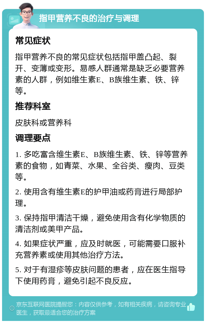 指甲营养不良的治疗与调理 常见症状 指甲营养不良的常见症状包括指甲盖凸起、裂开、变薄或变形。易感人群通常是缺乏必要营养素的人群，例如维生素E、B族维生素、铁、锌等。 推荐科室 皮肤科或营养科 调理要点 1. 多吃富含维生素E、B族维生素、铁、锌等营养素的食物，如青菜、水果、全谷类、瘦肉、豆类等。 2. 使用含有维生素E的护甲油或药膏进行局部护理。 3. 保持指甲清洁干燥，避免使用含有化学物质的清洁剂或美甲产品。 4. 如果症状严重，应及时就医，可能需要口服补充营养素或使用其他治疗方法。 5. 对于有湿疹等皮肤问题的患者，应在医生指导下使用药膏，避免引起不良反应。