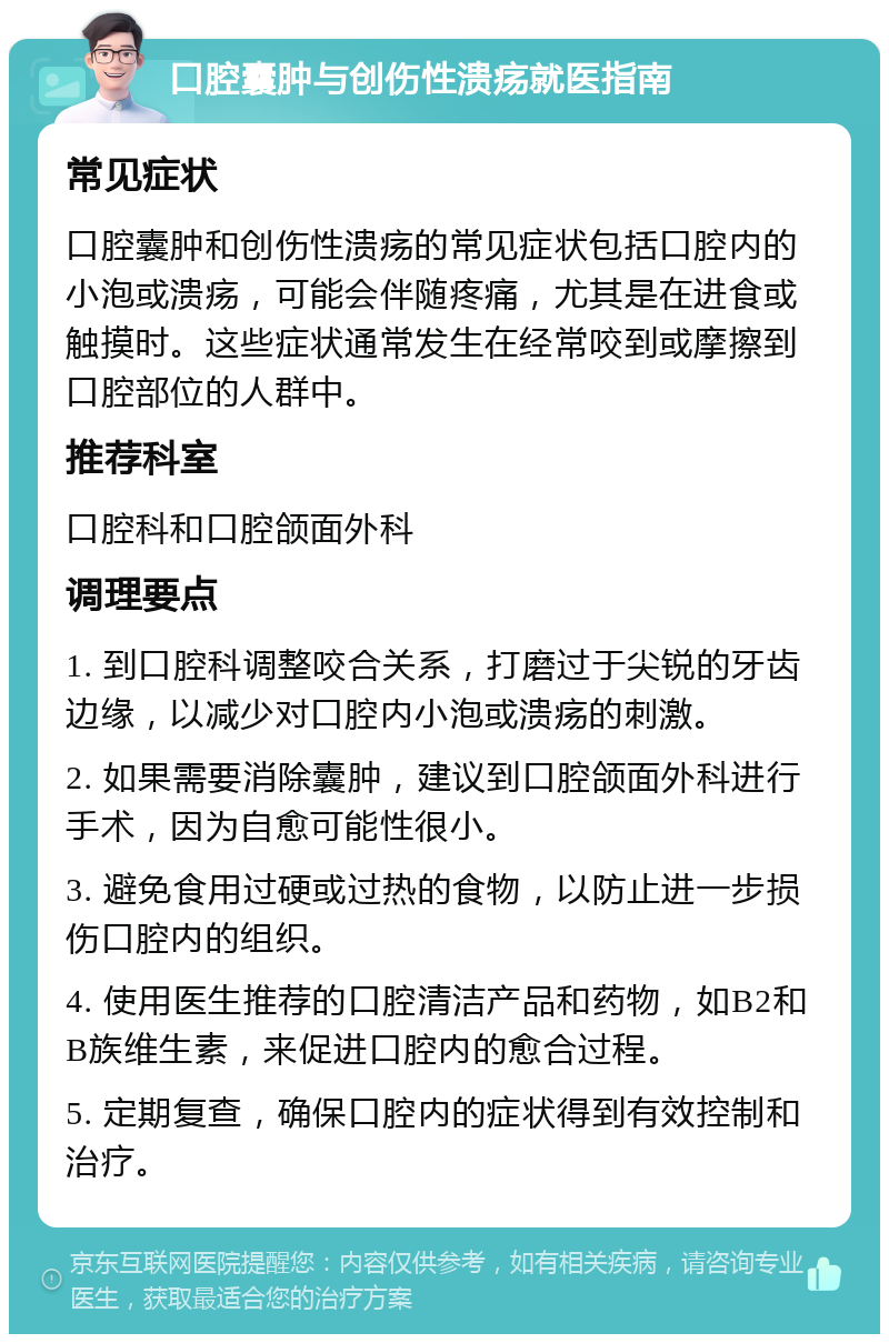 口腔囊肿与创伤性溃疡就医指南 常见症状 口腔囊肿和创伤性溃疡的常见症状包括口腔内的小泡或溃疡，可能会伴随疼痛，尤其是在进食或触摸时。这些症状通常发生在经常咬到或摩擦到口腔部位的人群中。 推荐科室 口腔科和口腔颌面外科 调理要点 1. 到口腔科调整咬合关系，打磨过于尖锐的牙齿边缘，以减少对口腔内小泡或溃疡的刺激。 2. 如果需要消除囊肿，建议到口腔颌面外科进行手术，因为自愈可能性很小。 3. 避免食用过硬或过热的食物，以防止进一步损伤口腔内的组织。 4. 使用医生推荐的口腔清洁产品和药物，如B2和B族维生素，来促进口腔内的愈合过程。 5. 定期复查，确保口腔内的症状得到有效控制和治疗。