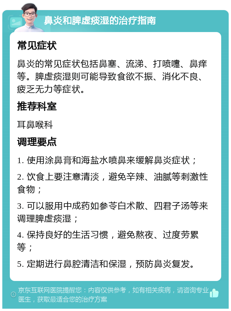 鼻炎和脾虚痰湿的治疗指南 常见症状 鼻炎的常见症状包括鼻塞、流涕、打喷嚏、鼻痒等。脾虚痰湿则可能导致食欲不振、消化不良、疲乏无力等症状。 推荐科室 耳鼻喉科 调理要点 1. 使用涂鼻膏和海盐水喷鼻来缓解鼻炎症状； 2. 饮食上要注意清淡，避免辛辣、油腻等刺激性食物； 3. 可以服用中成药如参苓白术散、四君子汤等来调理脾虚痰湿； 4. 保持良好的生活习惯，避免熬夜、过度劳累等； 5. 定期进行鼻腔清洁和保湿，预防鼻炎复发。