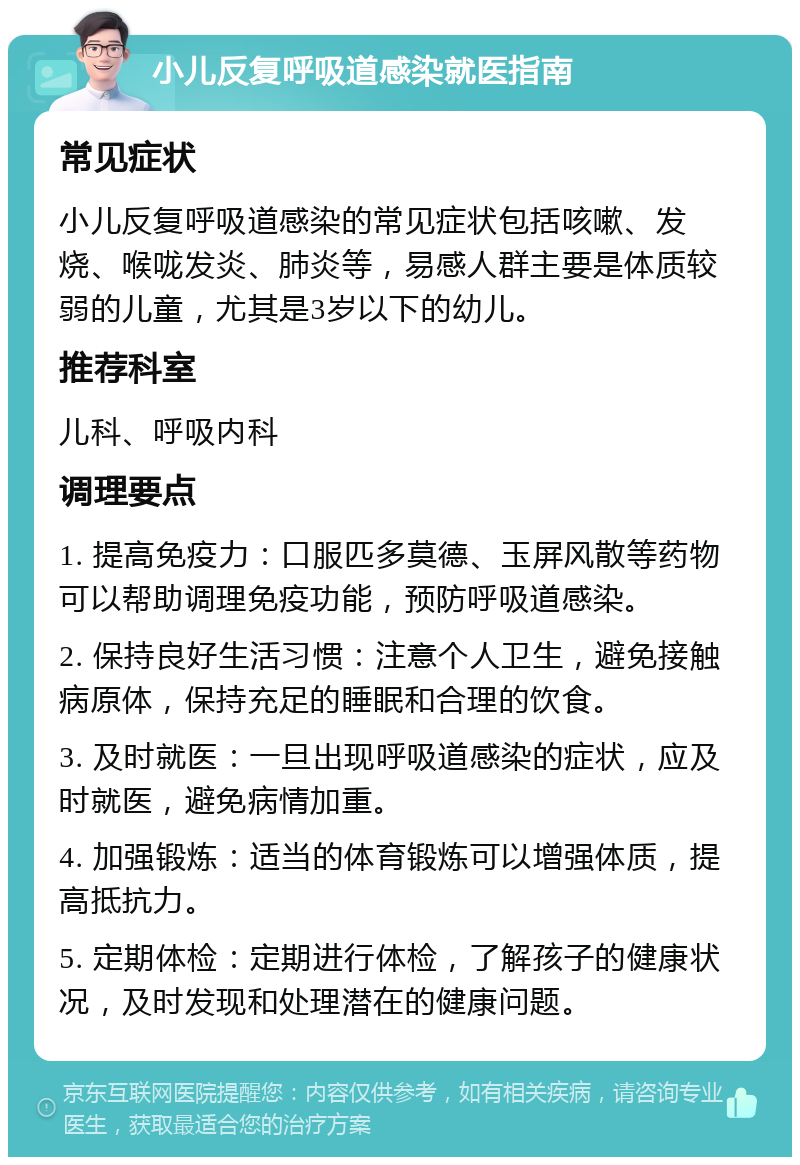 小儿反复呼吸道感染就医指南 常见症状 小儿反复呼吸道感染的常见症状包括咳嗽、发烧、喉咙发炎、肺炎等，易感人群主要是体质较弱的儿童，尤其是3岁以下的幼儿。 推荐科室 儿科、呼吸内科 调理要点 1. 提高免疫力：口服匹多莫德、玉屏风散等药物可以帮助调理免疫功能，预防呼吸道感染。 2. 保持良好生活习惯：注意个人卫生，避免接触病原体，保持充足的睡眠和合理的饮食。 3. 及时就医：一旦出现呼吸道感染的症状，应及时就医，避免病情加重。 4. 加强锻炼：适当的体育锻炼可以增强体质，提高抵抗力。 5. 定期体检：定期进行体检，了解孩子的健康状况，及时发现和处理潜在的健康问题。