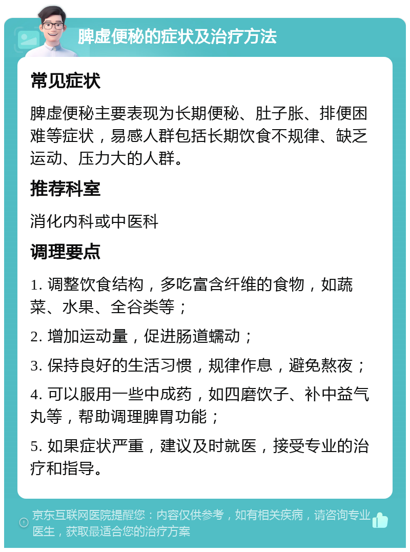 脾虚便秘的症状及治疗方法 常见症状 脾虚便秘主要表现为长期便秘、肚子胀、排便困难等症状，易感人群包括长期饮食不规律、缺乏运动、压力大的人群。 推荐科室 消化内科或中医科 调理要点 1. 调整饮食结构，多吃富含纤维的食物，如蔬菜、水果、全谷类等； 2. 增加运动量，促进肠道蠕动； 3. 保持良好的生活习惯，规律作息，避免熬夜； 4. 可以服用一些中成药，如四磨饮子、补中益气丸等，帮助调理脾胃功能； 5. 如果症状严重，建议及时就医，接受专业的治疗和指导。