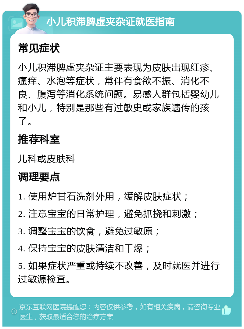 小儿积滞脾虚夹杂证就医指南 常见症状 小儿积滞脾虚夹杂证主要表现为皮肤出现红疹、瘙痒、水泡等症状，常伴有食欲不振、消化不良、腹泻等消化系统问题。易感人群包括婴幼儿和小儿，特别是那些有过敏史或家族遗传的孩子。 推荐科室 儿科或皮肤科 调理要点 1. 使用炉甘石洗剂外用，缓解皮肤症状； 2. 注意宝宝的日常护理，避免抓挠和刺激； 3. 调整宝宝的饮食，避免过敏原； 4. 保持宝宝的皮肤清洁和干燥； 5. 如果症状严重或持续不改善，及时就医并进行过敏源检查。