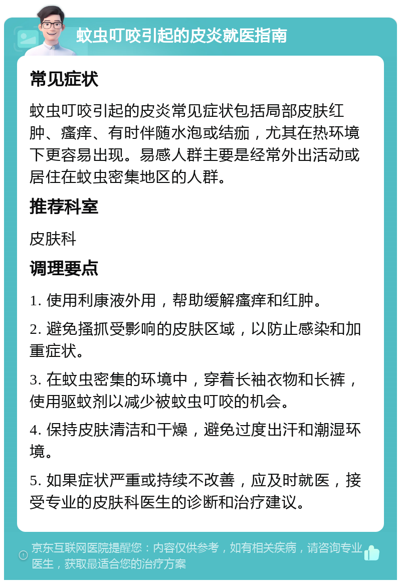 蚊虫叮咬引起的皮炎就医指南 常见症状 蚊虫叮咬引起的皮炎常见症状包括局部皮肤红肿、瘙痒、有时伴随水泡或结痂，尤其在热环境下更容易出现。易感人群主要是经常外出活动或居住在蚊虫密集地区的人群。 推荐科室 皮肤科 调理要点 1. 使用利康液外用，帮助缓解瘙痒和红肿。 2. 避免搔抓受影响的皮肤区域，以防止感染和加重症状。 3. 在蚊虫密集的环境中，穿着长袖衣物和长裤，使用驱蚊剂以减少被蚊虫叮咬的机会。 4. 保持皮肤清洁和干燥，避免过度出汗和潮湿环境。 5. 如果症状严重或持续不改善，应及时就医，接受专业的皮肤科医生的诊断和治疗建议。