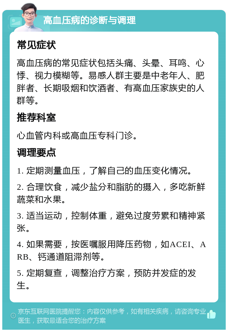 高血压病的诊断与调理 常见症状 高血压病的常见症状包括头痛、头晕、耳鸣、心悸、视力模糊等。易感人群主要是中老年人、肥胖者、长期吸烟和饮酒者、有高血压家族史的人群等。 推荐科室 心血管内科或高血压专科门诊。 调理要点 1. 定期测量血压，了解自己的血压变化情况。 2. 合理饮食，减少盐分和脂肪的摄入，多吃新鲜蔬菜和水果。 3. 适当运动，控制体重，避免过度劳累和精神紧张。 4. 如果需要，按医嘱服用降压药物，如ACEI、ARB、钙通道阻滞剂等。 5. 定期复查，调整治疗方案，预防并发症的发生。