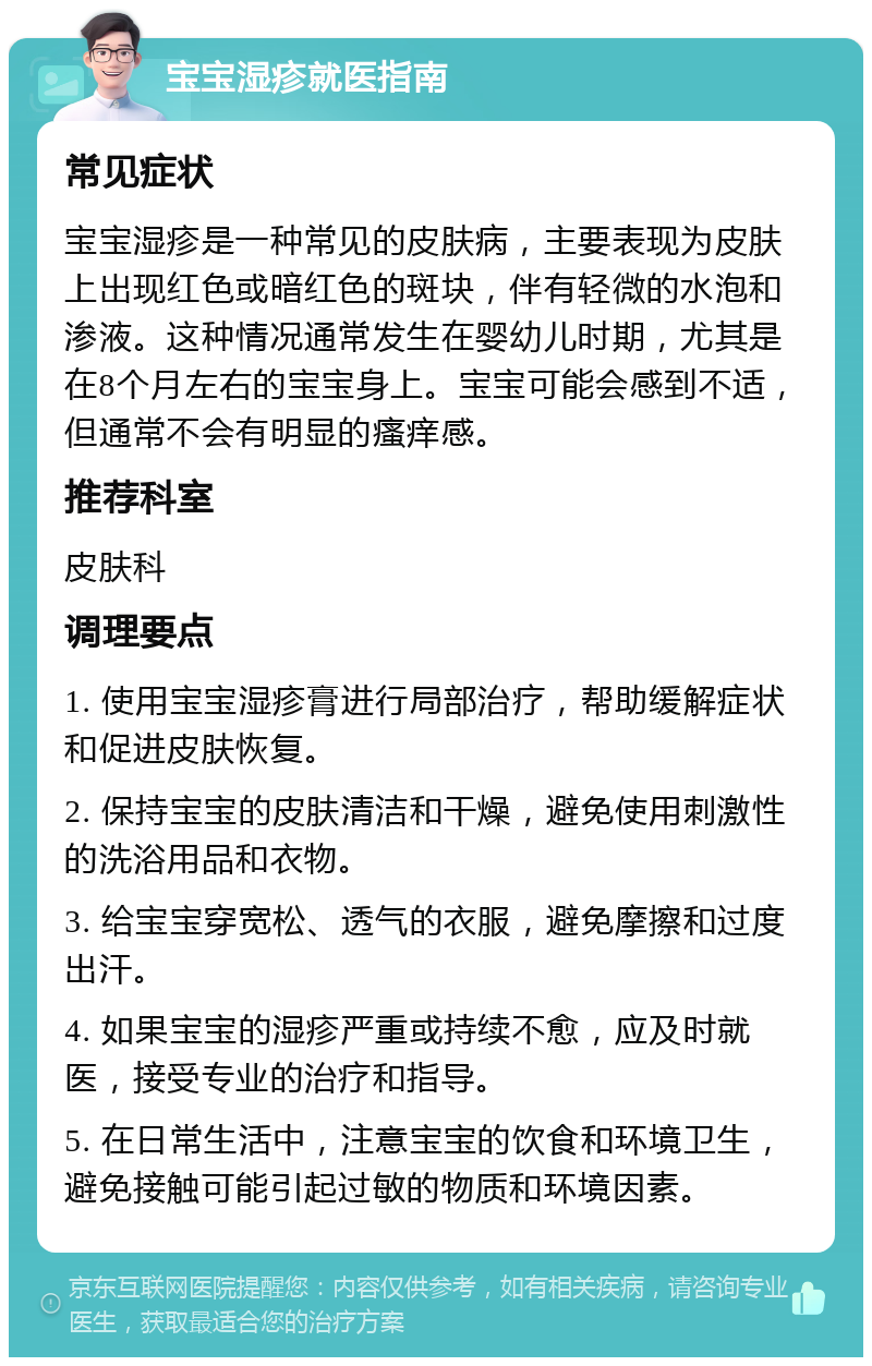 宝宝湿疹就医指南 常见症状 宝宝湿疹是一种常见的皮肤病，主要表现为皮肤上出现红色或暗红色的斑块，伴有轻微的水泡和渗液。这种情况通常发生在婴幼儿时期，尤其是在8个月左右的宝宝身上。宝宝可能会感到不适，但通常不会有明显的瘙痒感。 推荐科室 皮肤科 调理要点 1. 使用宝宝湿疹膏进行局部治疗，帮助缓解症状和促进皮肤恢复。 2. 保持宝宝的皮肤清洁和干燥，避免使用刺激性的洗浴用品和衣物。 3. 给宝宝穿宽松、透气的衣服，避免摩擦和过度出汗。 4. 如果宝宝的湿疹严重或持续不愈，应及时就医，接受专业的治疗和指导。 5. 在日常生活中，注意宝宝的饮食和环境卫生，避免接触可能引起过敏的物质和环境因素。