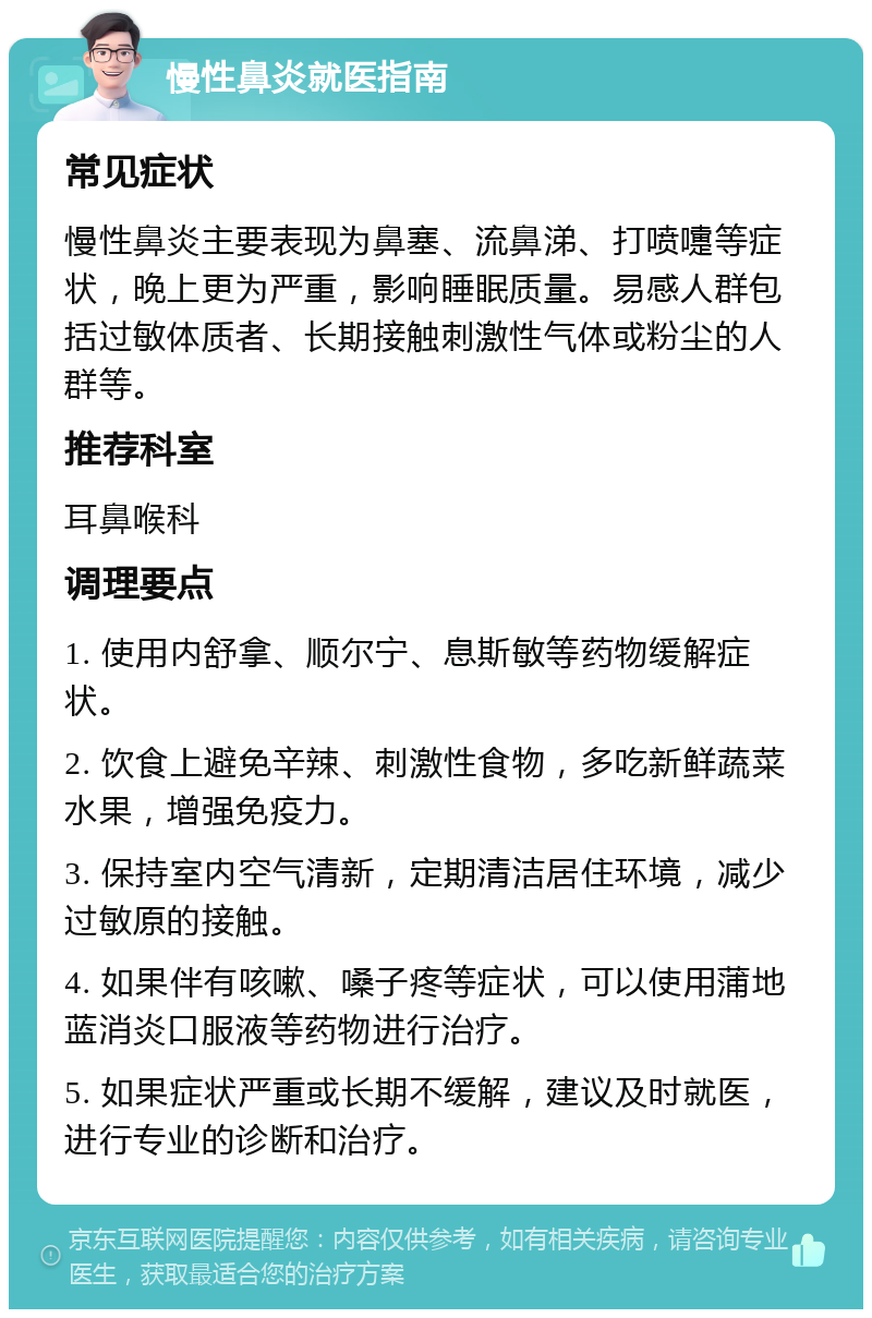 慢性鼻炎就医指南 常见症状 慢性鼻炎主要表现为鼻塞、流鼻涕、打喷嚏等症状，晚上更为严重，影响睡眠质量。易感人群包括过敏体质者、长期接触刺激性气体或粉尘的人群等。 推荐科室 耳鼻喉科 调理要点 1. 使用内舒拿、顺尔宁、息斯敏等药物缓解症状。 2. 饮食上避免辛辣、刺激性食物，多吃新鲜蔬菜水果，增强免疫力。 3. 保持室内空气清新，定期清洁居住环境，减少过敏原的接触。 4. 如果伴有咳嗽、嗓子疼等症状，可以使用蒲地蓝消炎口服液等药物进行治疗。 5. 如果症状严重或长期不缓解，建议及时就医，进行专业的诊断和治疗。