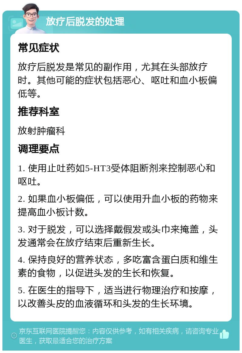 放疗后脱发的处理 常见症状 放疗后脱发是常见的副作用，尤其在头部放疗时。其他可能的症状包括恶心、呕吐和血小板偏低等。 推荐科室 放射肿瘤科 调理要点 1. 使用止吐药如5-HT3受体阻断剂来控制恶心和呕吐。 2. 如果血小板偏低，可以使用升血小板的药物来提高血小板计数。 3. 对于脱发，可以选择戴假发或头巾来掩盖，头发通常会在放疗结束后重新生长。 4. 保持良好的营养状态，多吃富含蛋白质和维生素的食物，以促进头发的生长和恢复。 5. 在医生的指导下，适当进行物理治疗和按摩，以改善头皮的血液循环和头发的生长环境。