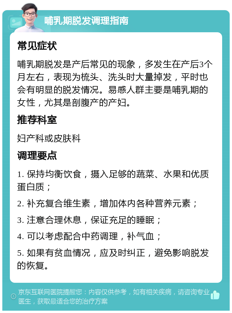 哺乳期脱发调理指南 常见症状 哺乳期脱发是产后常见的现象，多发生在产后3个月左右，表现为梳头、洗头时大量掉发，平时也会有明显的脱发情况。易感人群主要是哺乳期的女性，尤其是剖腹产的产妇。 推荐科室 妇产科或皮肤科 调理要点 1. 保持均衡饮食，摄入足够的蔬菜、水果和优质蛋白质； 2. 补充复合维生素，增加体内各种营养元素； 3. 注意合理休息，保证充足的睡眠； 4. 可以考虑配合中药调理，补气血； 5. 如果有贫血情况，应及时纠正，避免影响脱发的恢复。