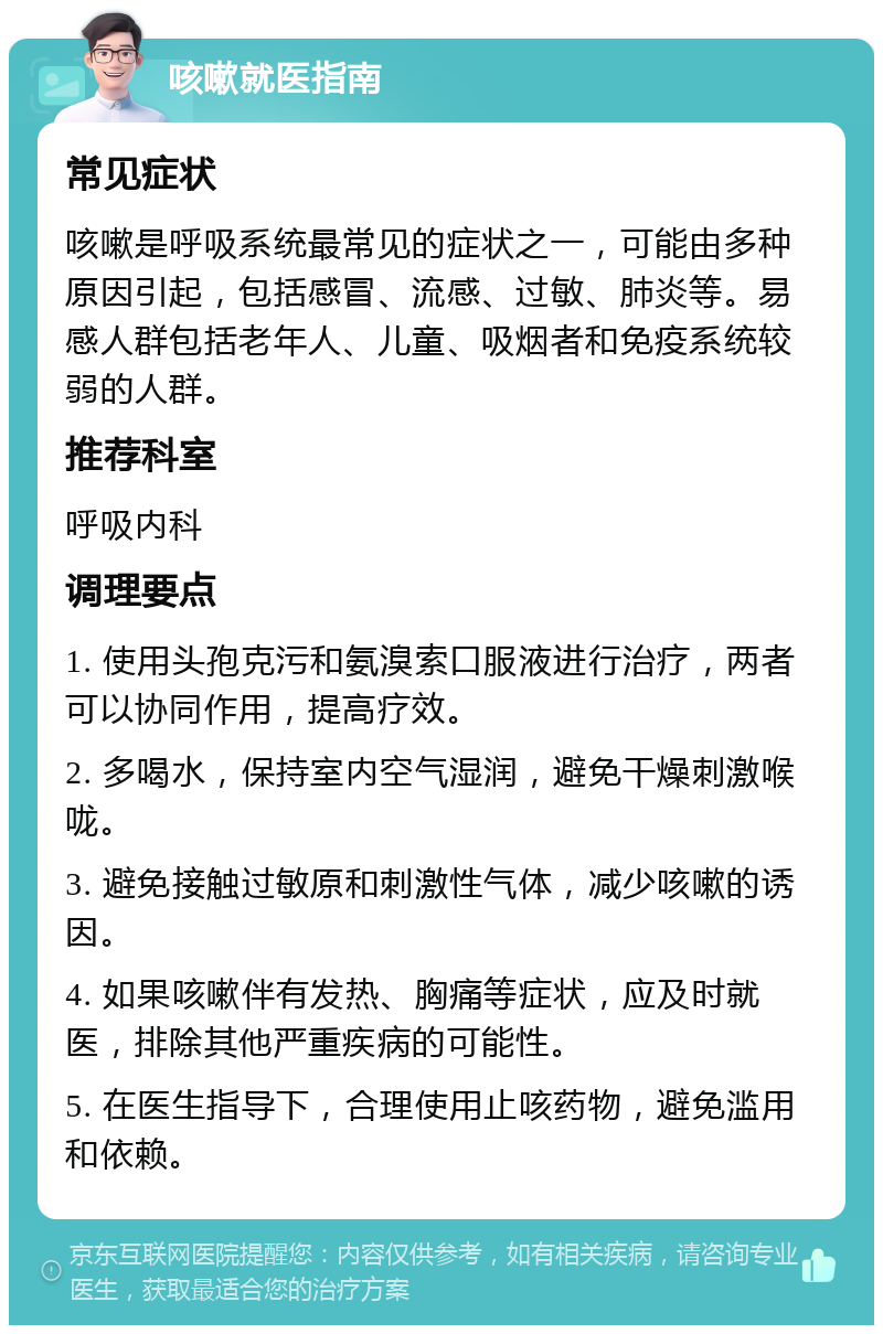 咳嗽就医指南 常见症状 咳嗽是呼吸系统最常见的症状之一，可能由多种原因引起，包括感冒、流感、过敏、肺炎等。易感人群包括老年人、儿童、吸烟者和免疫系统较弱的人群。 推荐科室 呼吸内科 调理要点 1. 使用头孢克污和氨溴索口服液进行治疗，两者可以协同作用，提高疗效。 2. 多喝水，保持室内空气湿润，避免干燥刺激喉咙。 3. 避免接触过敏原和刺激性气体，减少咳嗽的诱因。 4. 如果咳嗽伴有发热、胸痛等症状，应及时就医，排除其他严重疾病的可能性。 5. 在医生指导下，合理使用止咳药物，避免滥用和依赖。