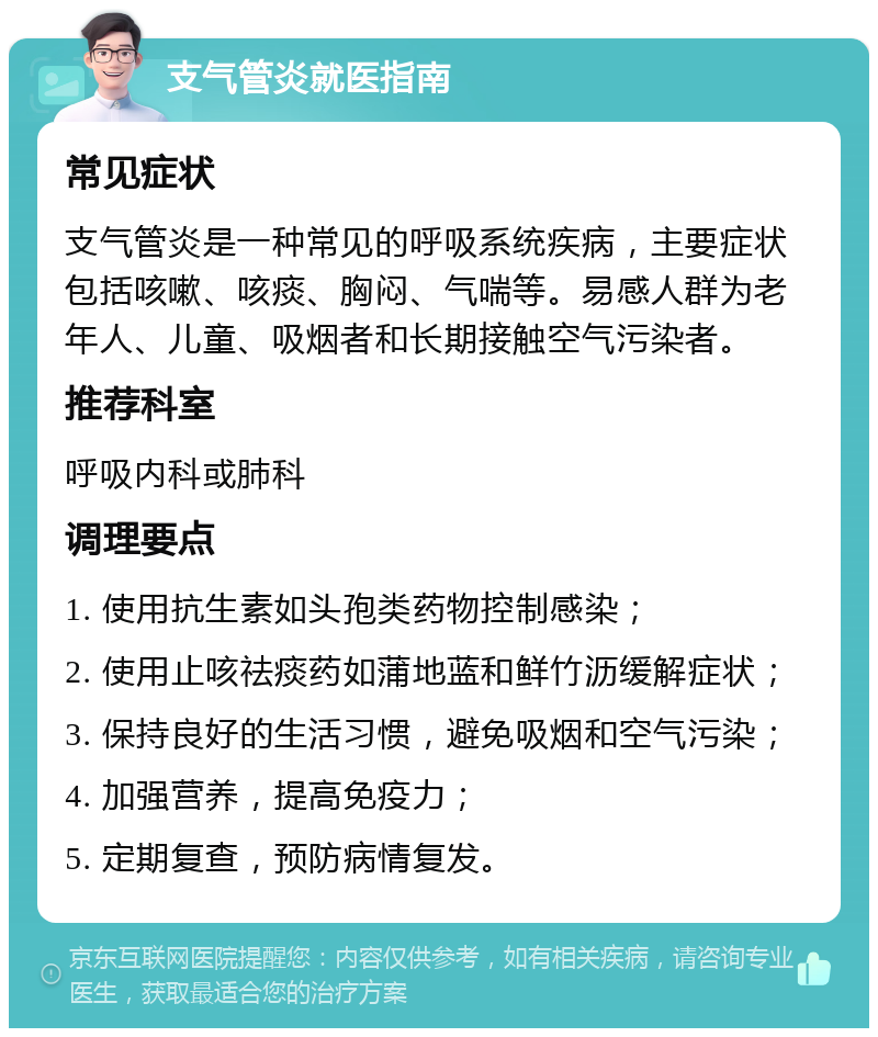 支气管炎就医指南 常见症状 支气管炎是一种常见的呼吸系统疾病，主要症状包括咳嗽、咳痰、胸闷、气喘等。易感人群为老年人、儿童、吸烟者和长期接触空气污染者。 推荐科室 呼吸内科或肺科 调理要点 1. 使用抗生素如头孢类药物控制感染； 2. 使用止咳祛痰药如蒲地蓝和鲜竹沥缓解症状； 3. 保持良好的生活习惯，避免吸烟和空气污染； 4. 加强营养，提高免疫力； 5. 定期复查，预防病情复发。