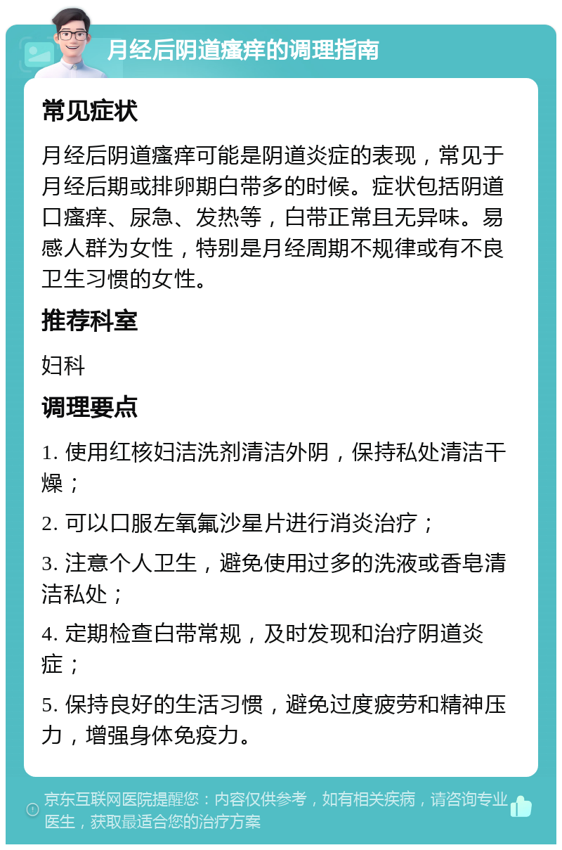 月经后阴道瘙痒的调理指南 常见症状 月经后阴道瘙痒可能是阴道炎症的表现，常见于月经后期或排卵期白带多的时候。症状包括阴道口瘙痒、尿急、发热等，白带正常且无异味。易感人群为女性，特别是月经周期不规律或有不良卫生习惯的女性。 推荐科室 妇科 调理要点 1. 使用红核妇洁洗剂清洁外阴，保持私处清洁干燥； 2. 可以口服左氧氟沙星片进行消炎治疗； 3. 注意个人卫生，避免使用过多的洗液或香皂清洁私处； 4. 定期检查白带常规，及时发现和治疗阴道炎症； 5. 保持良好的生活习惯，避免过度疲劳和精神压力，增强身体免疫力。