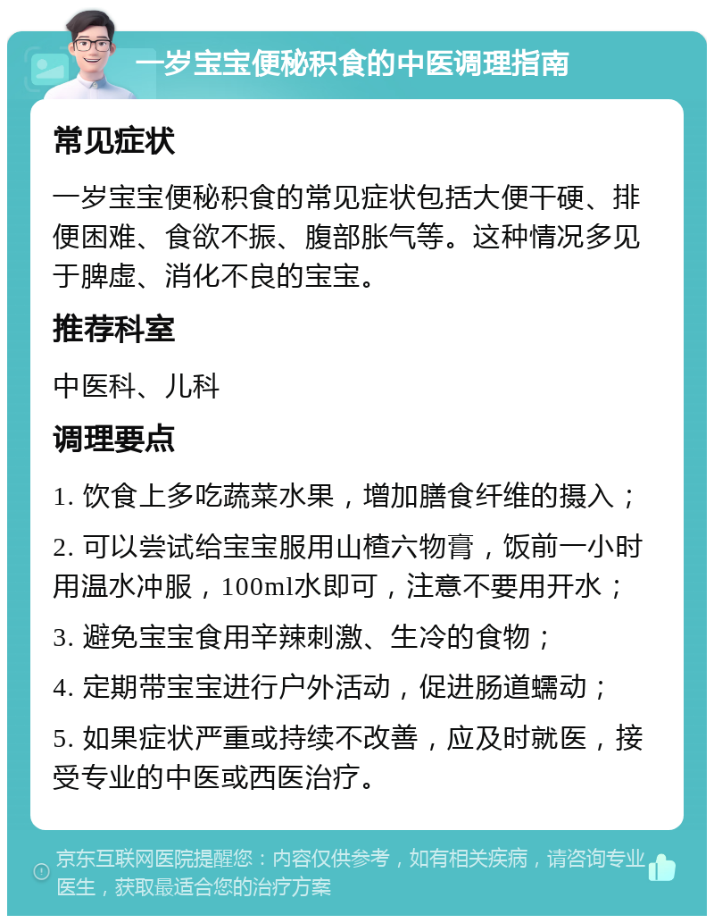 一岁宝宝便秘积食的中医调理指南 常见症状 一岁宝宝便秘积食的常见症状包括大便干硬、排便困难、食欲不振、腹部胀气等。这种情况多见于脾虚、消化不良的宝宝。 推荐科室 中医科、儿科 调理要点 1. 饮食上多吃蔬菜水果，增加膳食纤维的摄入； 2. 可以尝试给宝宝服用山楂六物膏，饭前一小时用温水冲服，100ml水即可，注意不要用开水； 3. 避免宝宝食用辛辣刺激、生冷的食物； 4. 定期带宝宝进行户外活动，促进肠道蠕动； 5. 如果症状严重或持续不改善，应及时就医，接受专业的中医或西医治疗。