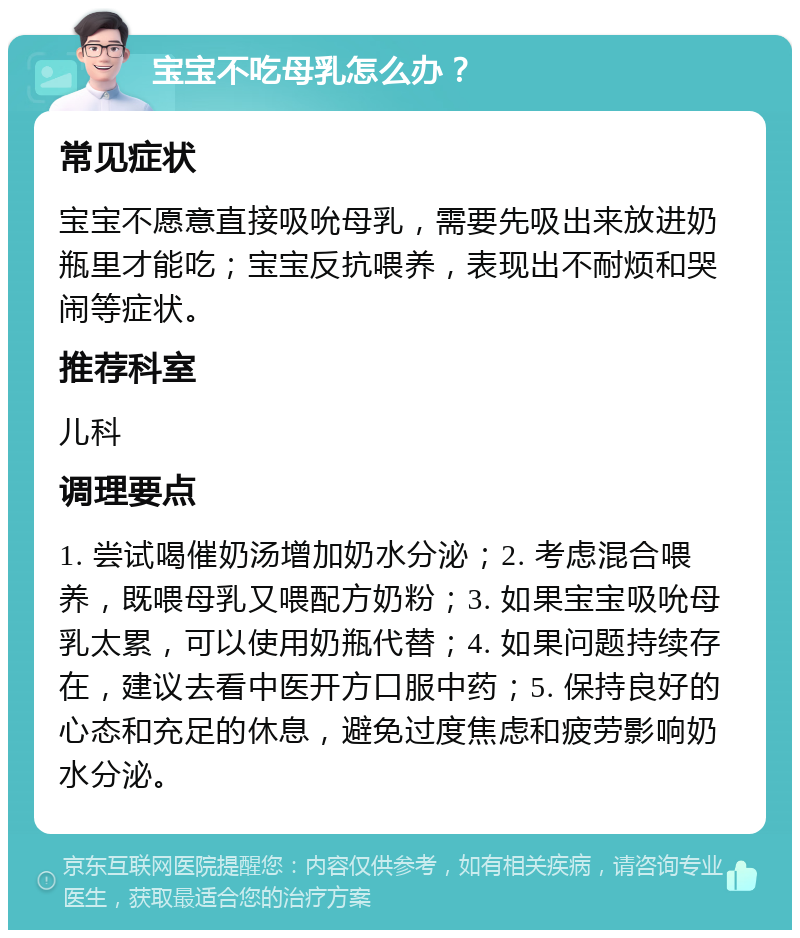 宝宝不吃母乳怎么办？ 常见症状 宝宝不愿意直接吸吮母乳，需要先吸出来放进奶瓶里才能吃；宝宝反抗喂养，表现出不耐烦和哭闹等症状。 推荐科室 儿科 调理要点 1. 尝试喝催奶汤增加奶水分泌；2. 考虑混合喂养，既喂母乳又喂配方奶粉；3. 如果宝宝吸吮母乳太累，可以使用奶瓶代替；4. 如果问题持续存在，建议去看中医开方口服中药；5. 保持良好的心态和充足的休息，避免过度焦虑和疲劳影响奶水分泌。