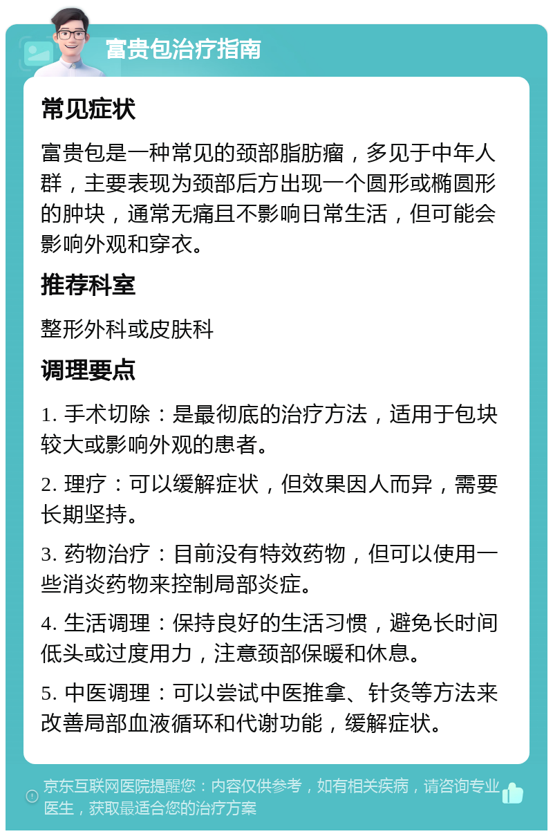 富贵包治疗指南 常见症状 富贵包是一种常见的颈部脂肪瘤，多见于中年人群，主要表现为颈部后方出现一个圆形或椭圆形的肿块，通常无痛且不影响日常生活，但可能会影响外观和穿衣。 推荐科室 整形外科或皮肤科 调理要点 1. 手术切除：是最彻底的治疗方法，适用于包块较大或影响外观的患者。 2. 理疗：可以缓解症状，但效果因人而异，需要长期坚持。 3. 药物治疗：目前没有特效药物，但可以使用一些消炎药物来控制局部炎症。 4. 生活调理：保持良好的生活习惯，避免长时间低头或过度用力，注意颈部保暖和休息。 5. 中医调理：可以尝试中医推拿、针灸等方法来改善局部血液循环和代谢功能，缓解症状。